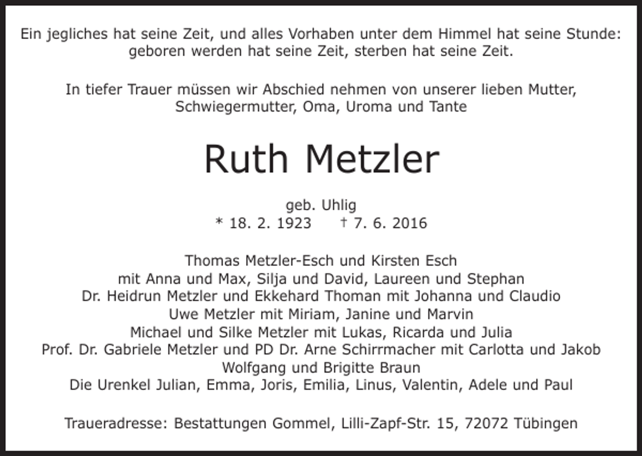 <p>Ein jegliches hat seine Zeit, und alles Vorhaben unter dem Himmel hat seine Stunde:<br />geboren werden hat seine Zeit, sterben hat seine Zeit.<br />In tiefer Trauer müssen wir Abschied nehmen von unserer lieben Mutter,<br />Schwiegermutter, Oma, Uroma und Tante</p><p>Ruth Metzler<br />geb. Uhlig<br />* 18. 2. 1923 † 7. 6. 2016<br />Thomas Metzler-Esch und Kirsten Esch<br />mit Anna und Max, Silja und David, Laureen und Stephan<br />Dr. Heidrun Metzler und Ekkehard Thoman mit Johanna und Claudio<br />Uwe Metzler mit Miriam, Janine und Marvin<br />Michael und Silke Metzler mit Lukas, Ricarda und Julia<br />Prof. Dr. Gabriele Metzler und PD Dr. Arne Schirrmacher mit Carlotta und Jakob<br />Wolfgang und Brigitte Braun<br />Die Urenkel Julian, Emma, Joris, Emilia, Linus, Valentin, Adele und Paul<br />Traueradresse: Bestattungen Gommel, Lilli-Zapf-Str. 15, 72072 Tübingen</p>