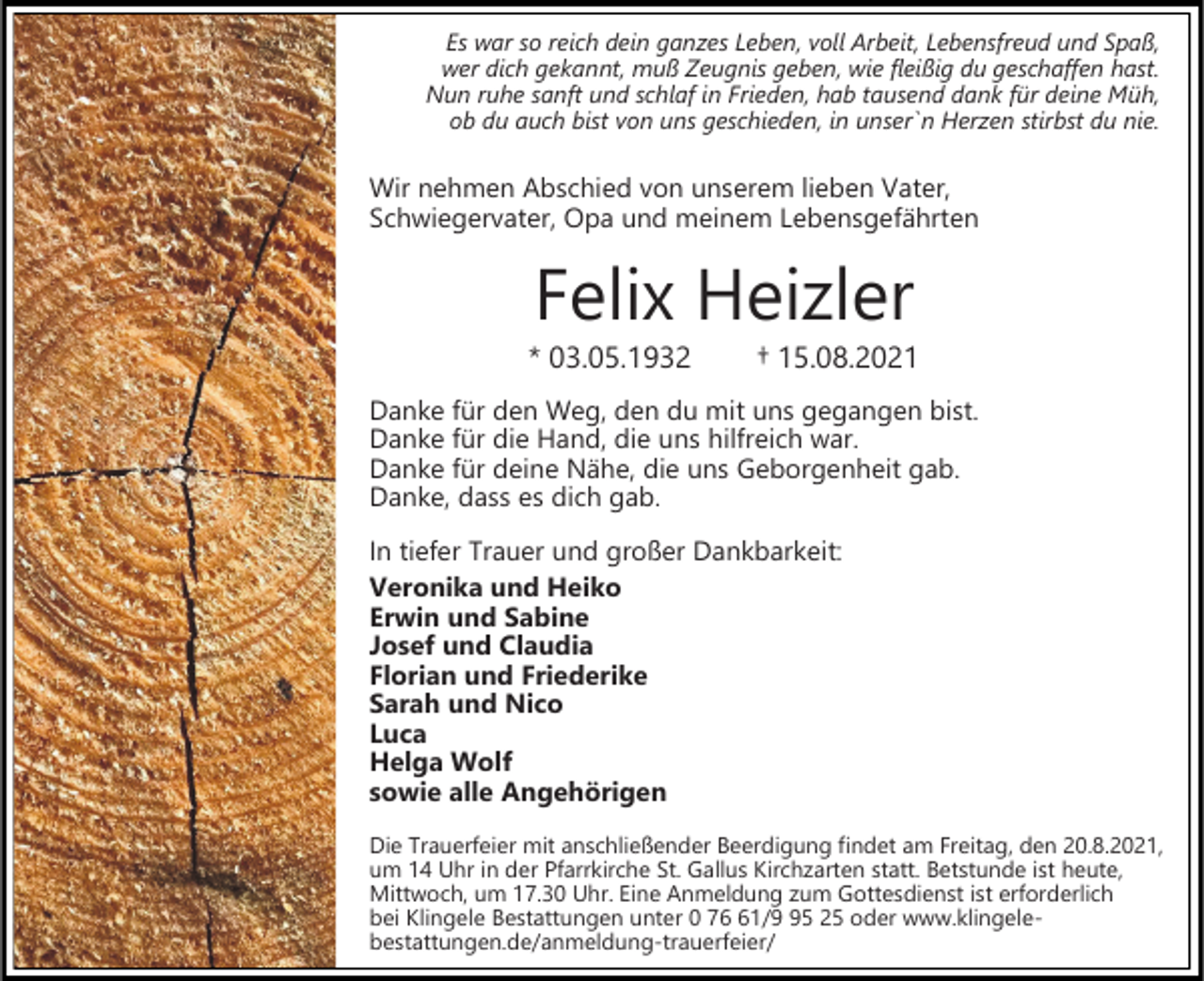 <p>Es war so reich dein ganzes Leben, voll Arbeit, Lebensfreud und Spaß,<br />wer dich gekannt, muß Zeugnis geben, wie fleißig du geschaffen hast.<br />Nun ruhe sanft und schlaf in Frieden, hab tausend dank für deine Müh,<br />ob du auch bist von uns geschieden, in unser`n Herzen stirbst du nie.</p><p>Wir nehmen Abschied von unserem lieben Vater,<br />Schwiegervater, Opa und meinem Lebensgefährten</p><p>Felix Heizler<br />* 03.05.1932</p><p>† 15.08.2021</p><p>Danke für den Weg, den du mit uns gegangen bist.<br />Danke für die Hand, die uns hilfreich war.<br />Danke für deine Nähe, die uns Geborgenheit gab.<br />Danke, dass es dich gab.<br />In tiefer Trauer und großer Dankbarkeit:<br />Veronika und Heiko<br />Erwin und Sabine<br />Josef und Claudia<br />Florian und Friederike<br />Sarah und Nico<br />Luca<br />Helga Wolf<br />sowie alle Angehörigen<br />Die Trauerfeier mit anschließender Beerdigung findet am Freitag, den 20.8.2021,<br />um 14 Uhr in der Pfarrkirche St. Gallus Kirchzarten statt. Betstunde ist heute,<br />Mittwoch, um 17.30 Uhr. Eine Anmeldung zum Gottesdienst ist erforderlich<br />bei Klingele Bestattungen unter 0 71/5 25 oder www.klingelebestattungen.de/anmeldung-trauerfeier/</p>