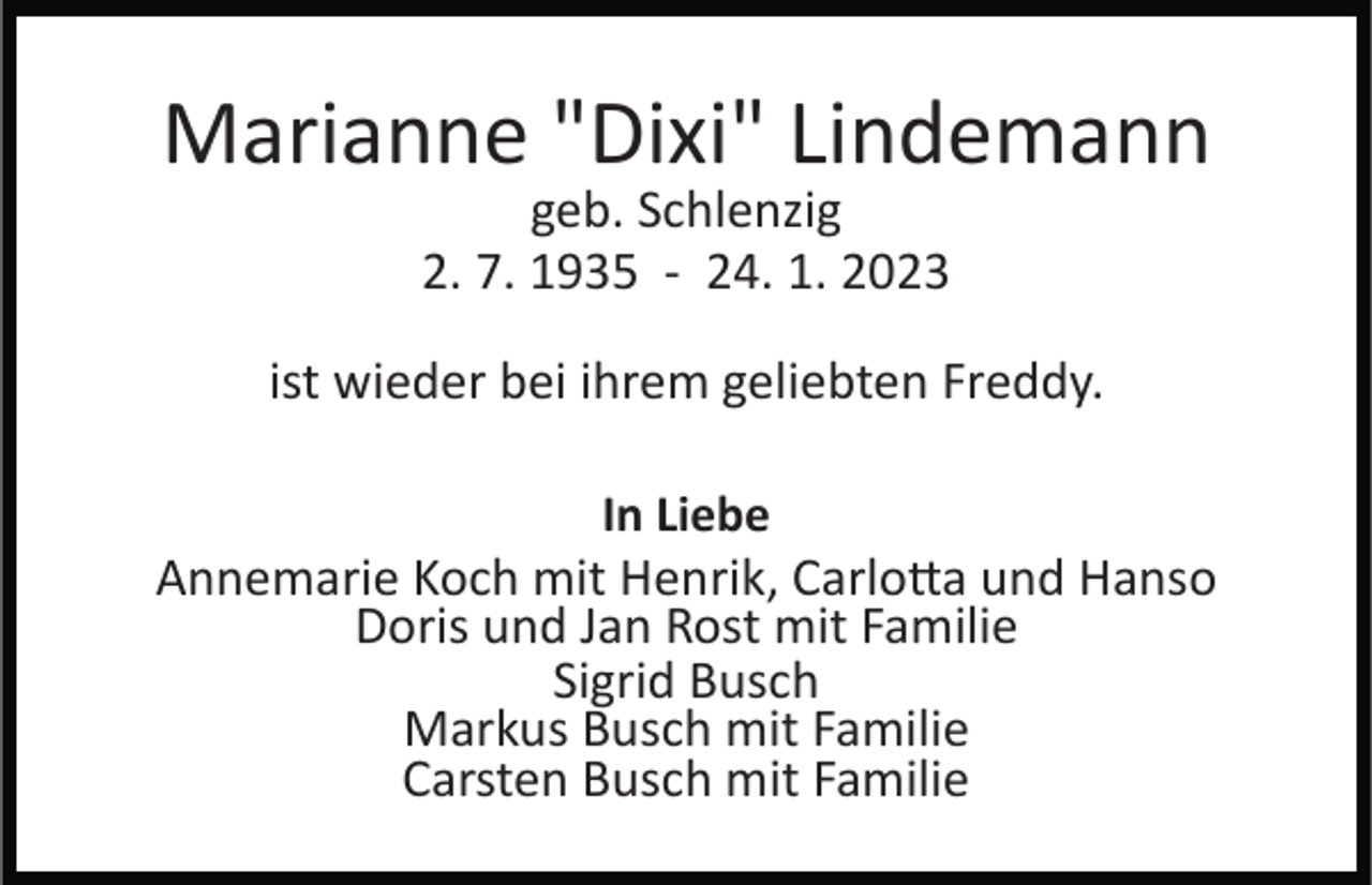 <p>Marianne "Dixi" Lindemann<br />geb. Schlenzig<br />2. 7. 1935 ­ 24. 1. 2023</p><p>ist wieder bei ihrem geliebten Freddy.<br />In Liebe<br />Annemarie Koch mit Henrik, Carlotta und Hanso<br />Doris und Jan Rost mit Familie<br />Sigrid Busch<br />Markus Busch mit Familie<br />Carsten Busch mit Familie</p>