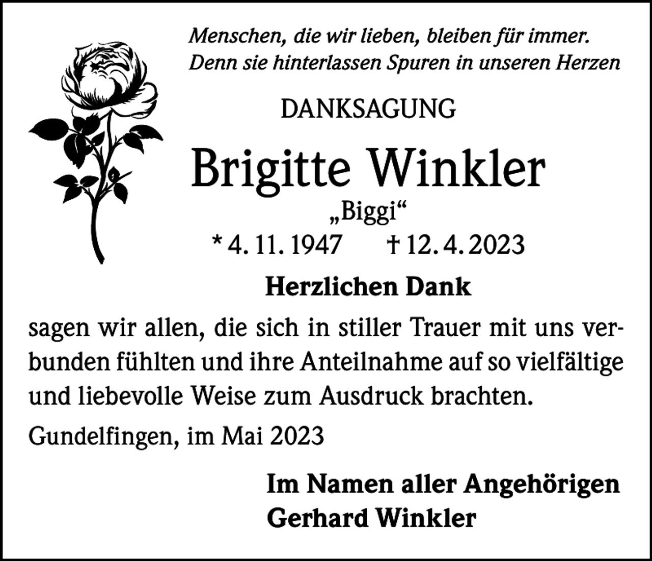 <p>Menschen, die wir lieben, bleiben für immer.<br />Denn sie hinterlassen Spuren in unseren Herzen</p><p>DANKSAGUNG</p><p>Brigitte Winkler</p><p>„Biggi“<br />* 4. 11. 1947<br />† 12. 4. 2023<br />Herzlichen Dank<br />sagen wir allen, die sich in stiller Trauer mit uns verbunden fühlten und ihre Anteilnahme auf so vielfältige<br />und liebevolle Weise zum Ausdruck brachten.<br />Gundelfingen, im Mai 2023<br />Im Namen aller Angehörigen<br />Gerhard Winkler</p>