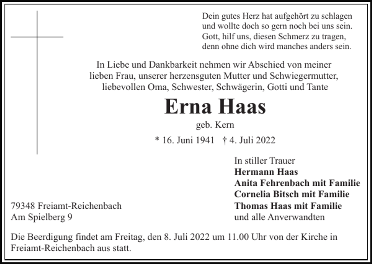 <p>Dein gutes Herz hat aufgehört zu schlagen<br />und wollte doch so gern noch bei uns sein.<br />Gott, hilf uns, diesen Schmerz zu tragen,<br />denn ohne dich wird manches anders sein.</p><p>In Liebe und Dankbarkeit nehmen wir Abschied von meiner<br />lieben Frau, unserer herzensguten Mutter und Schwiegermutter,<br />liebevollen Oma, Schwester, Schwägerin, Gotti und Tante</p><p>Erna Haas<br />geb. Kern<br />* 16. Juni 1941 † 4. Juli 2022</p><p>79348 Freiamt-Reichenbach<br />Am Spielberg 9</p><p>In stiller Trauer<br />Hermann Haas<br />Anita Fehrenbach mit Familie<br />Cornelia Bitsch mit Familie<br />Thomas Haas mit Familie<br />und alle Anverwandten</p><p>Die Beerdigung findet am Freitag, den 8. Juli 2022 um 11.00 Uhr von der Kirche in<br />Freiamt-Reichenbach aus statt.</p>