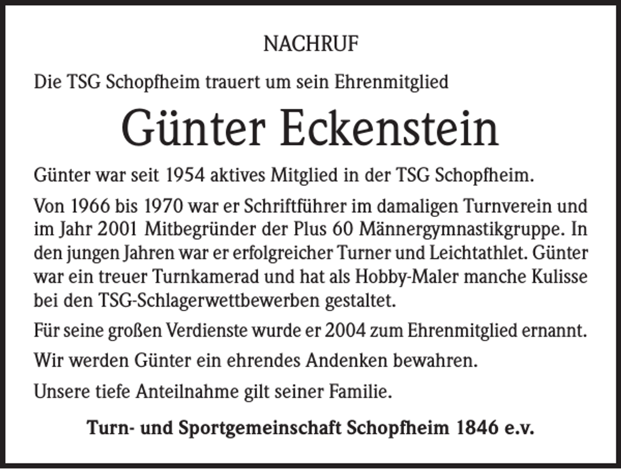 <p>NACHRUF<br />Die TSG Schopfheim trauert um sein Ehrenmitglied</p><p>Günter Eckenstein<br />Günter war seit 1954 aktives Mitglied in der TSG Schopfheim.<br />Von 1966 bis 1970 war er Schriftführer im damaligen Turnverein und<br />im Jahr 2001 Mitbegründer der Plus 60 Männergymnastikgruppe. In<br />den jungen Jahren war er erfolgreicher Turner und Leichtathlet. Günter<br />war ein treuer Turnkamerad und hat als Hobby-Maler manche Kulisse<br />bei den TSG-Schlagerwettbewerben gestaltet.<br />Für seine großen Verdienste wurde er 2004 zum Ehrenmitglied ernannt.<br />Wir werden Günter ein ehrendes Andenken bewahren.<br />Unsere tiefe Anteilnahme gilt seiner Familie.<br />Turn- und Sportgemeinschaft Schopfheim 1846 e.v.</p>