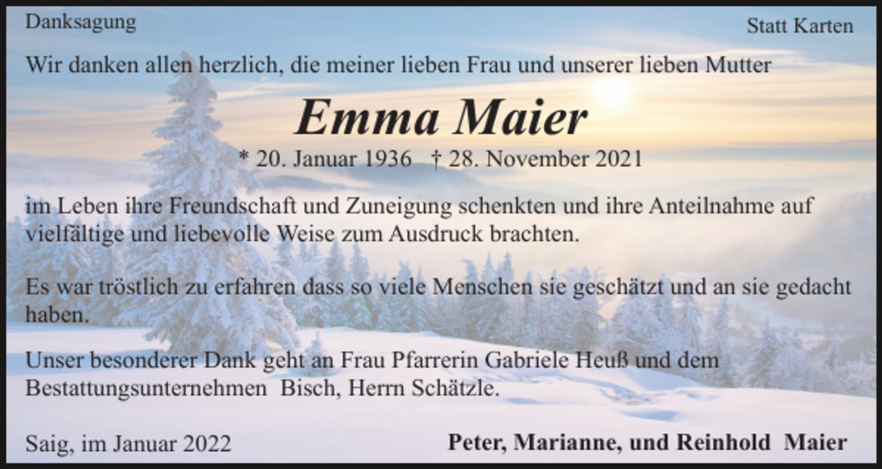 <p>Danksagung</p><p>Statt Karten</p><p>Wir danken allen herzlich, die meiner lieben Frau und unserer lieben Mutter</p><p>Emma Maier<br />* 20. Januar 1936 † 28. November 2021<br />im Leben ihre Freundschaft und Zuneigung schenkten und ihre Anteilnahme auf<br />vielfältige und liebevolle Weise zum Ausdruck brachten.<br />Es war tröstlich zu erfahren dass so viele Menschen sie geschätzt und an sie gedacht<br />haben.<br />Unser besonderer Dank geht an Frau Pfarrerin Gabriele Heuß und dem<br />Bestattungsunternehmen Bisch, Herrn Schätzle.<br />Saig, im Januar 2022</p><p>Peter, Marianne, und Reinhold Maier</p>