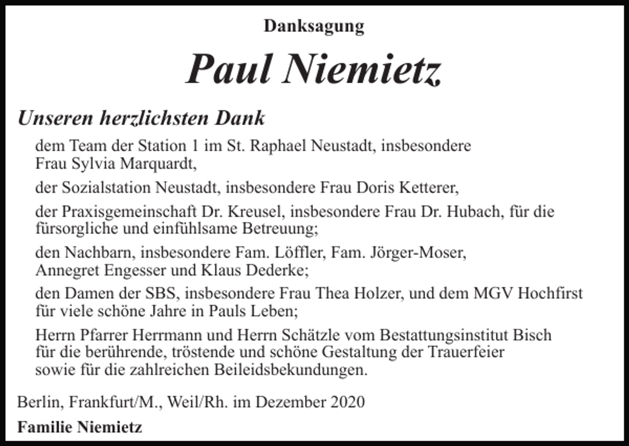 <p>Danksagung</p><p>Paul Niemietz<br />Unseren herzlichsten Dank<br />dem Team der Station 1 im St. Raphael Neustadt, insbesondere<br />Frau Sylvia Marquardt,<br />der Sozialstation Neustadt, insbesondere Frau Doris Ketterer,<br />der Praxisgemeinschaft Dr. Kreusel, insbesondere Frau Dr. Hubach, für die<br />fürsorgliche und einfühlsame Betreuung;<br />den Nachbarn, insbesondere Fam. Löffler, Fam. Jörger-Moser,<br />Annegret Engesser und Klaus Dederke;<br />den Damen der SBS, insbesondere Frau Thea Holzer, und dem MGV Hochfirst<br />für viele schöne Jahre in Pauls Leben;<br />Herrn Pfarrer Herrmann und Herrn Schätzle vom Bestattungsinstitut Bisch<br />für die berührende, tröstende und schöne Gestaltung der Trauerfeier<br />sowie für die zahlreichen Beileidsbekundungen.<br />Berlin, Frankfurt/M., Weil/Rh. im Dezember 2020<br />Familie Niemietz</p>