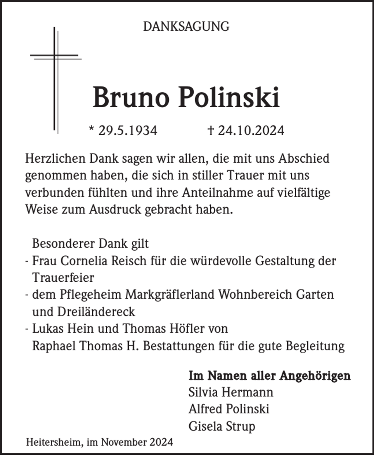 <p>DANKSAGUNG</p><p>Bruno Polinski<br />* 29.5.1934</p><p>† 24.10.2024</p><p>Herzlichen Dank sagen wir allen, die mit uns Abschied<br />genommen haben, die sich in stiller Trauer mit uns<br />verbunden fühlten und ihre Anteilnahme auf vielfältige<br />Weise zum Ausdruck gebracht haben.<br />Besonderer Dank gilt<br />- Frau Cornelia Reisch für die würdevolle Gestaltung der<br />Trauerfeier<br />- dem Pflegeheim Markgräflerland Wohnbereich Garten<br />und Dreiländereck<br />- Lukas Hein und Thomas Höfler von<br />Raphael Thomas H. Bestattungen für die gute Begleitung<br />Im Namen aller Angehörigen</p><p>Silvia Hermann<br />Alfred Polinski<br />Gisela Strup<br />Heitersheim, im November 2024</p>