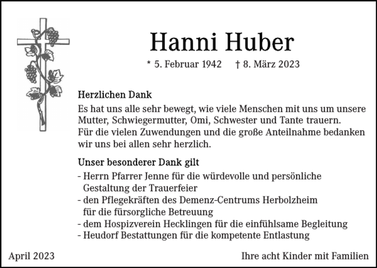 <p>* 5. Februar 1942</p><p>† 8. März 2023</p><p>Es hat uns alle sehr bewegt, wie viele Menschen mit uns um unsere<br />Mutter, Schwiegermutter, Omi, Schwester und Tante trauern.<br />Für die vielen Zuwendungen und die große Anteilnahme bedanken<br />wir uns bei allen sehr herzlich.<br />- Herrn Pfarrer Jenne für die würdevolle und persönliche<br />Gestaltung der Trauerfeier<br />- den Pflegekräften des Demenz-Centrums Herbolzheim<br />für die fürsorgliche Betreuung<br />- dem Hospizverein Hecklingen für die einfühlsame Begleitung<br />- Heudorf Bestattungen für die kompetente Entlastung<br />April 2023</p><p>Ihre acht Kinder mit Familien</p>