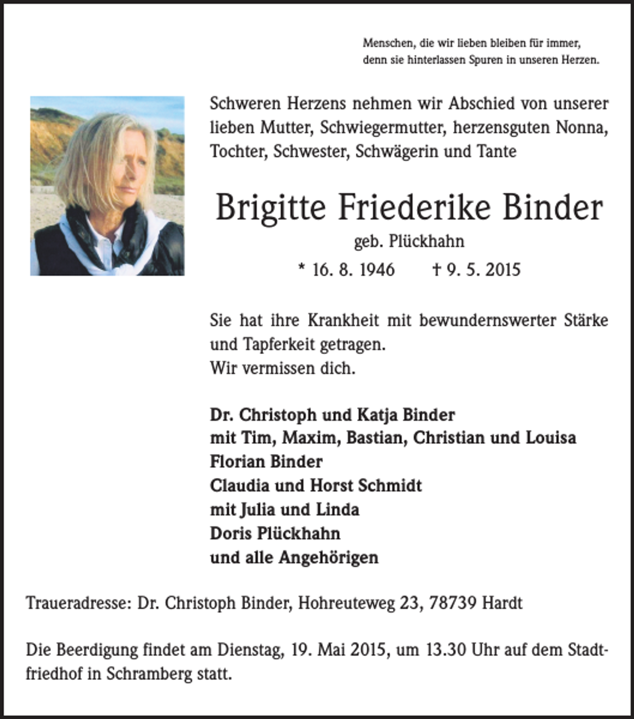 <p>Menschen, die wir lieben bleiben für immer,<br />denn sie hinterlassen Spuren in unseren Herzen.</p><p>Schweren Herzens nehmen wir Abschied von unserer<br />lieben Mutter, Schwiegermutter, herzensguten Nonna,<br />Tochter, Schwester, Schwägerin und Tante</p><p>Brigitte Friederike Binder<br />geb. Plückhahn<br />* 16. 8. 1946 † 9. 5. 2015<br />Sie hat ihre Krankheit mit bewundernswerter Stärke<br />und Tapferkeit getragen.<br />Wir vermissen dich.<br />Dr. Christoph und Katja Binder<br />mit Tim, Maxim, Bastian, Christian und Louisa<br />Florian Binder<br />Claudia und Horst Schmidt<br />mit Julia und Linda<br />Doris Plückhahn<br />und alle Angehörigen<br />Traueradresse: Dr. Christoph Binder, Hohreuteweg 23, 78739 Hardt<br />Die Beerdigung findet am Dienstag, 19. Mai 2015, um 13.30 Uhr auf dem Stadtfriedhof in Schramberg statt.</p>