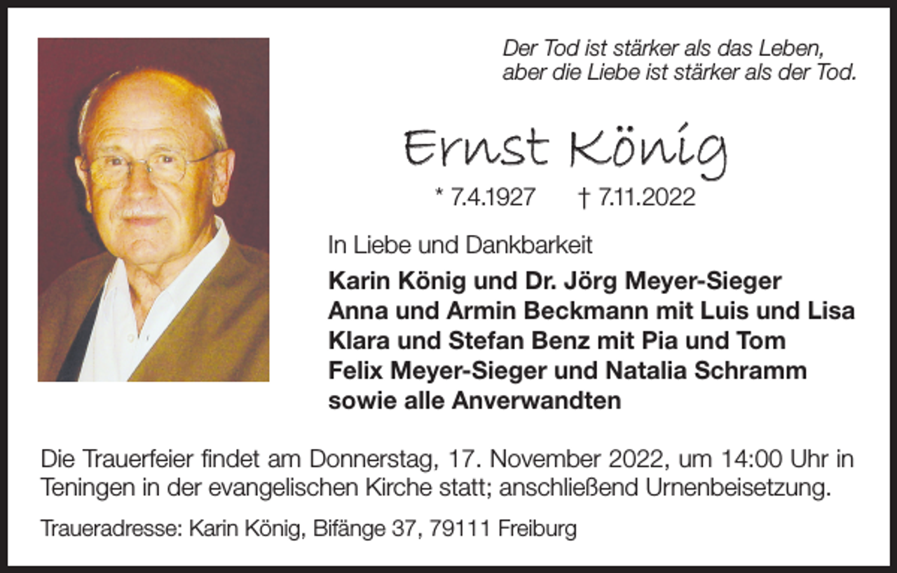 <p>Der Tod ist stärker als das Leben,<br />aber die Liebe ist stärker als der Tod.</p><p>Ernst König<br />* 7.4.1927</p><p>† 7.11.2022</p><p>In Liebe und Dankbarkeit<br />Karin König und Dr. Jörg Meyer-Sieger<br />Anna und Armin Beckmann mit Luis und Lisa<br />Klara und Stefan Benz mit Pia und Tom<br />Felix Meyer-Sieger und Natalia Schramm<br />sowie alle Anverwandten<br />Die Trauerfeier findet am Donnerstag, 17. November 2022, um 14:00 Uhr in<br />Teningen in der evangelischen Kirche statt; anschließend Urnenbeisetzung.<br />Traueradresse: Karin König, Bifänge 37, 79111 Freiburg</p>