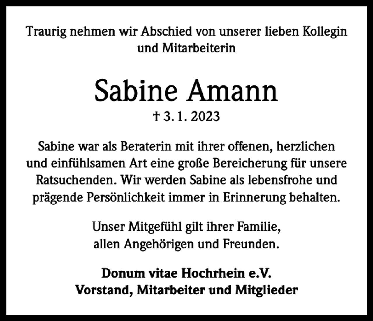 <p>Traurig nehmen wir Abschied von unserer lieben Kollegin<br />und Mitarbeiterin</p><p>Sabine Amann<br />† 3. 1. 2023</p><p>Sabine war als Beraterin mit ihrer offenen, herzlichen<br />und einfühlsamen Art eine große Bereicherung für unsere<br />Ratsuchenden. Wir werden Sabine als lebensfrohe und<br />prägende Persönlichkeit immer in Erinnerung behalten.<br />Unser Mitgefühl gilt ihrer Familie,<br />allen Angehörigen und Freunden.<br />Donum vitae Hochrhein e.V.<br />Vorstand, Mitarbeiter und Mitglieder</p>