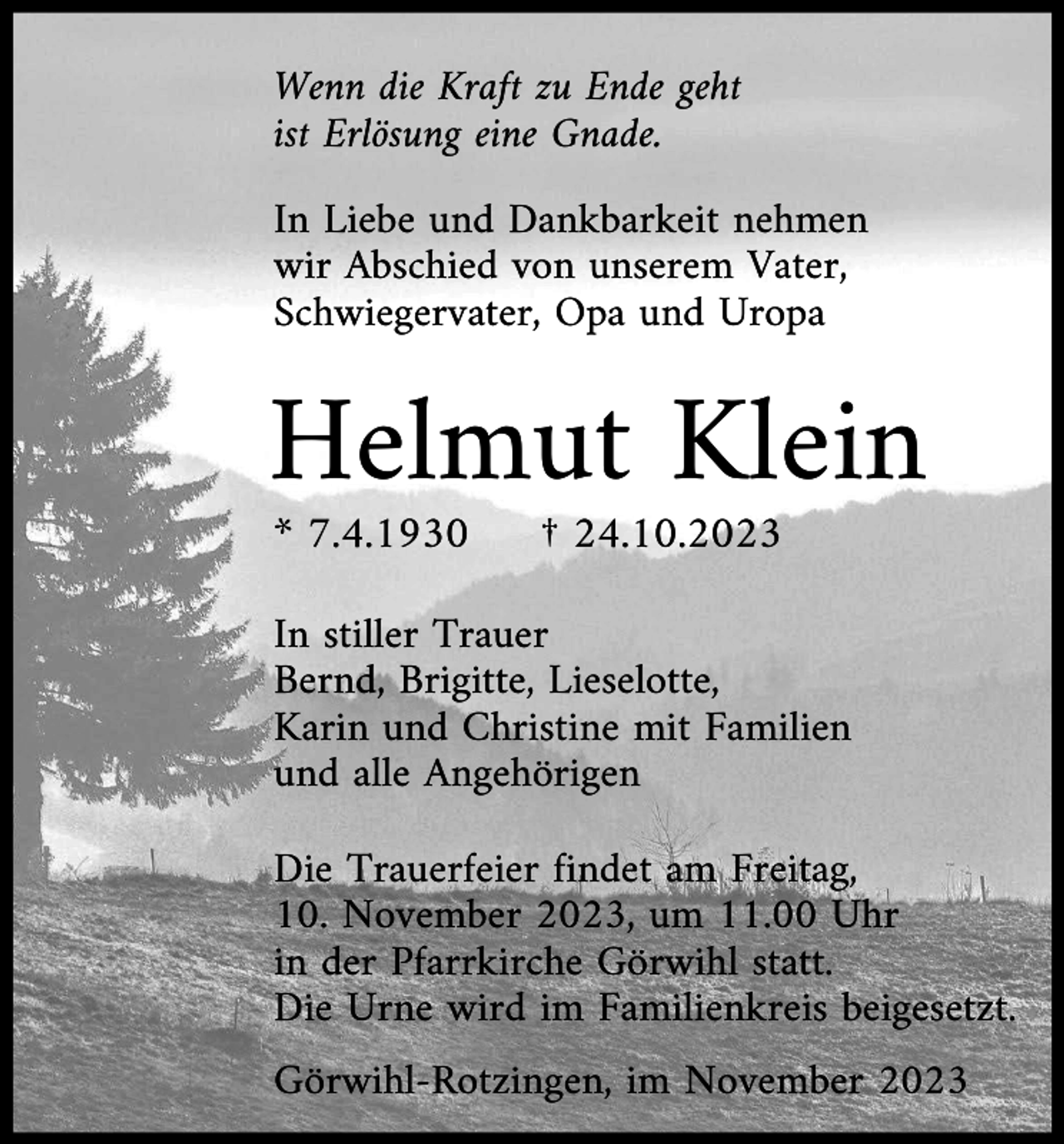 <p>Wenn die Kraft zu Ende geht<br />ist Erlösung eine Gnade.<br />In Liebe und Dankbarkeit nehmen<br />wir Abschied von unserem Vater,<br />Schwiegervater, Opa und Uropa</p><p>Helmut Klein<br />* 7.4.1930</p><p>† 24.10.2023</p><p>In stiller Trauer<br />Bernd, Brigitte, Lieselotte,<br />Karin und Christine mit Familien<br />und alle Angehörigen<br />Die Trauerfeier findet am Freitag,<br />10. November 2023, um 11.00 Uhr<br />in der Pfarrkirche Görwihl statt.<br />Die Urne wird im Familienkreis beigesetzt.<br />Görwihl-Rotzingen, im November 2023</p>