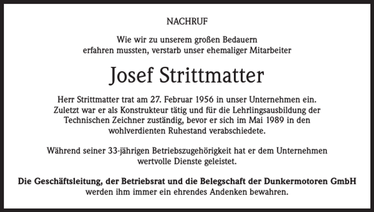 <p>NACHRUF<br />Wie wir zu unserem großen Bedauern<br />erfahren mussten, verstarb unser ehemaliger Mitarbeiter</p><p>Josef Strittmatter<br />Herr Strittmatter trat am 27. Februar 1956 in unser Unternehmen ein.<br />Zuletzt war er als Konstrukteur tätig und für die Lehrlingsausbildung der<br />Technischen Zeichner zuständig, bevor er sich im Mai 1989 in den<br />wohlverdienten Ruhestand verabschiedete.<br />Während seiner 33-jährigen Betriebszugehörigkeit hat er dem Unternehmen<br />wertvolle Dienste geleistet.<br />Die Geschäftsleitung, der Betriebsrat und die Belegschaft der Dunkermotoren GmbH<br />werden ihm immer ein ehrendes Andenken bewahren.</p>