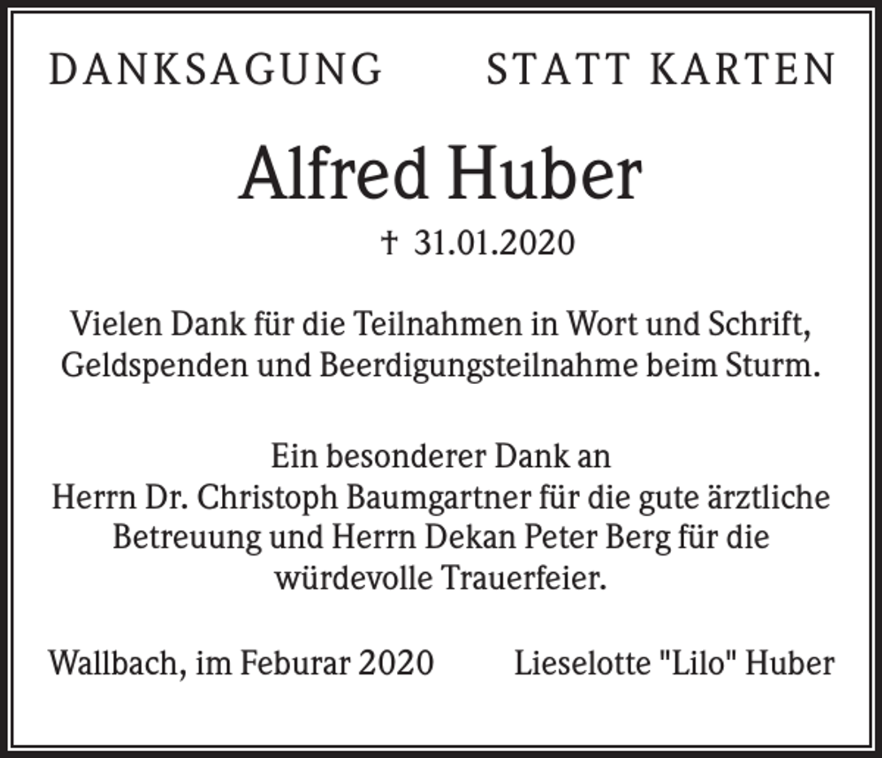 <p>D AN KS AG UN G</p><p>S T AT T KAR T E N</p><p>Alfred Huber<br />† 31.01.2020<br />Vielen Dank für die Teilnahmen in Wort und Schrift,<br />Geldspenden und Beerdigungsteilnahme beim Sturm.<br />Ein besonderer Dank an<br />Herrn Dr. Christoph Baumgartner für die gute ärztliche<br />Betreuung und Herrn Dekan Peter Berg für die<br />würdevolle Trauerfeier.<br />Wallbach, im Feburar 2020</p><p>Lieselotte "Lilo" Huber</p>