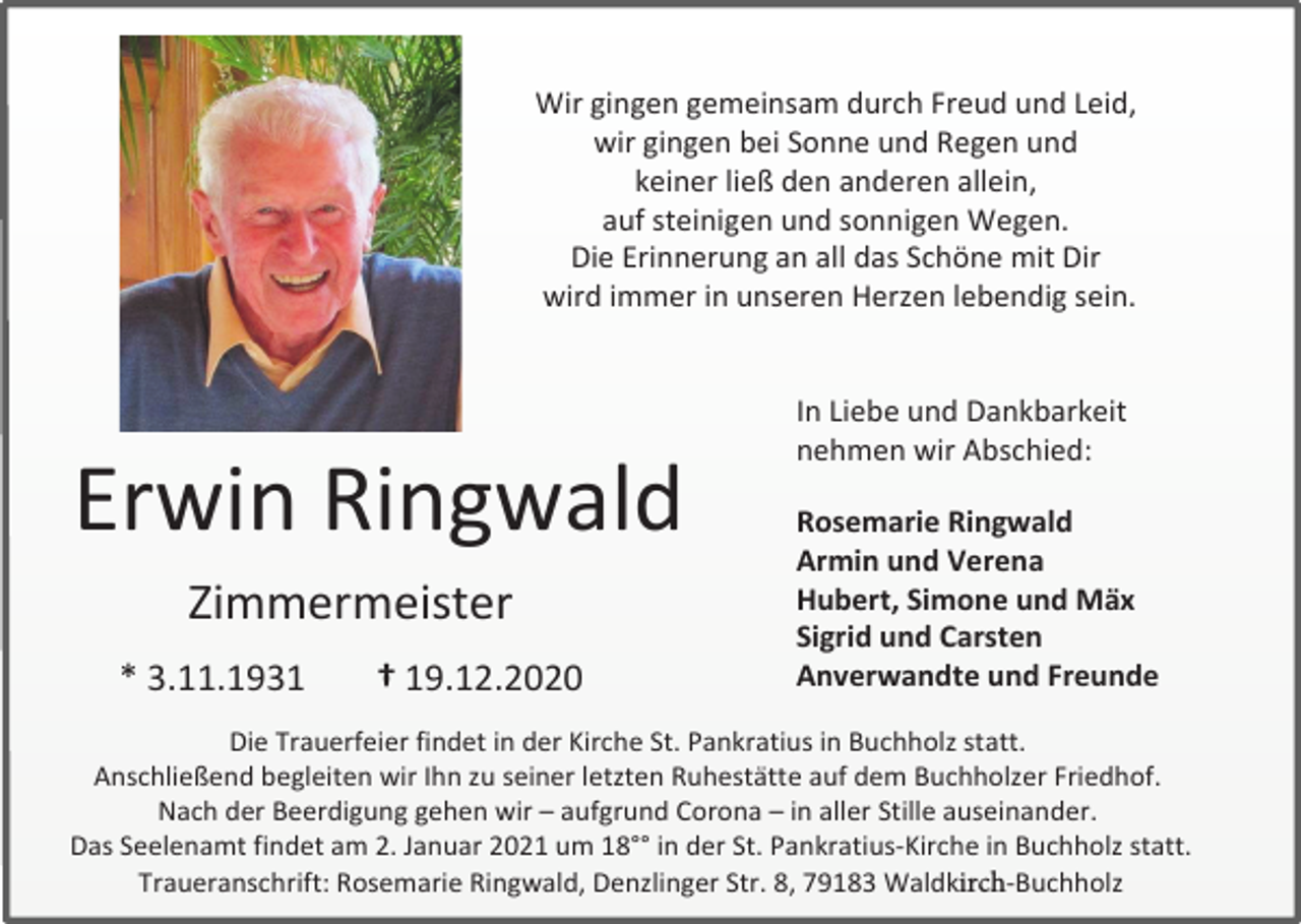 <p>Wir gingen gemeinsam durch Freud und Leid,<br />wir gingen bei Sonne und Regen und<br />keiner ließ den anderen allein,<br />auf steinigen und sonnigen Wegen.<br />Die Erinnerung an all das Schöne mit Dir<br />wird immer in unseren Herzen lebendig sein.</p><p>Erwin Ringwald<br />Zimmermeister<br />* 3.11.1931</p><p>† 19.12.2020</p><p>In Liebe und Dankbarkeit<br />nehmen wir Abschied:<br />Rosemarie Ringwald<br />Armin und Verena<br />Hubert, Simone und Mäx<br />Sigrid und Carsten<br />Anverwandte und Freunde</p><p>Die Trauerfeier findet in der Kirche St. Pankratius in Buchholz statt.<br />Anschließend begleiten wir Ihn zu seiner letzten Ruhestätte auf dem Buchholzer Friedhof.<br />�<br />Nach der Beerdigung gehen wir – aufgrund Corona – in aller Stille auseinander.<br />Das Seelenamt findet am 2. Januar 2021 um 18°° in der St. Pankratius-Kirche in Buchholz statt.�<br />Traueranschrift: Rosemarie Ringwald, Denzlinger Str. 8, 79183 Waldkirch-Buchholz</p>