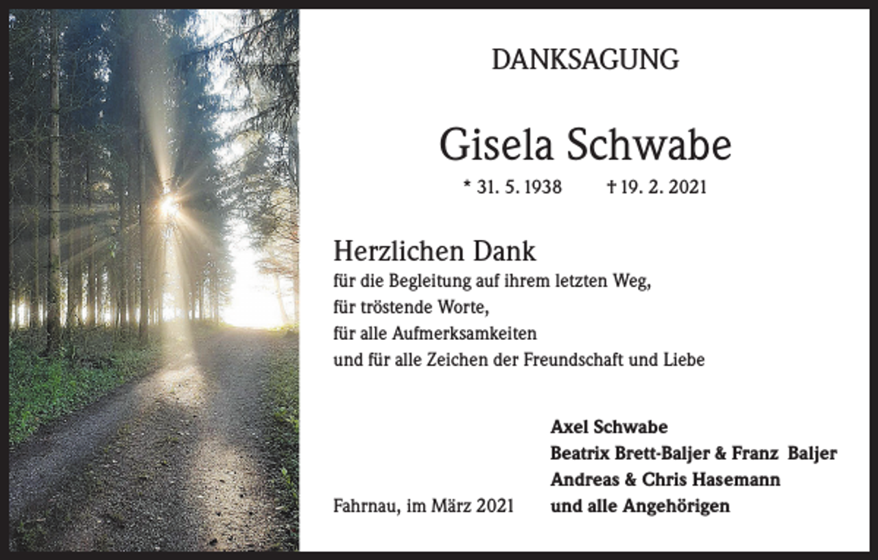 <p>DANKSAGUNG</p><p>Gisela Schwabe<br />* 31. 5. 1938</p><p>† 19. 2. 2021</p><p>Herzlichen Dank<br />für die Begleitung auf ihrem letzten Weg,<br />für tröstende Worte,<br />für alle Aufmerksamkeiten<br />und für alle Zeichen der Freundschaft und Liebe</p><p>Fahrnau, im März 2021</p><p>Axel Schwabe<br />Beatrix Brett-Baljer &amp; Franz Baljer<br />Andreas &amp; Chris Hasemann<br />und alle Angehörigen</p>