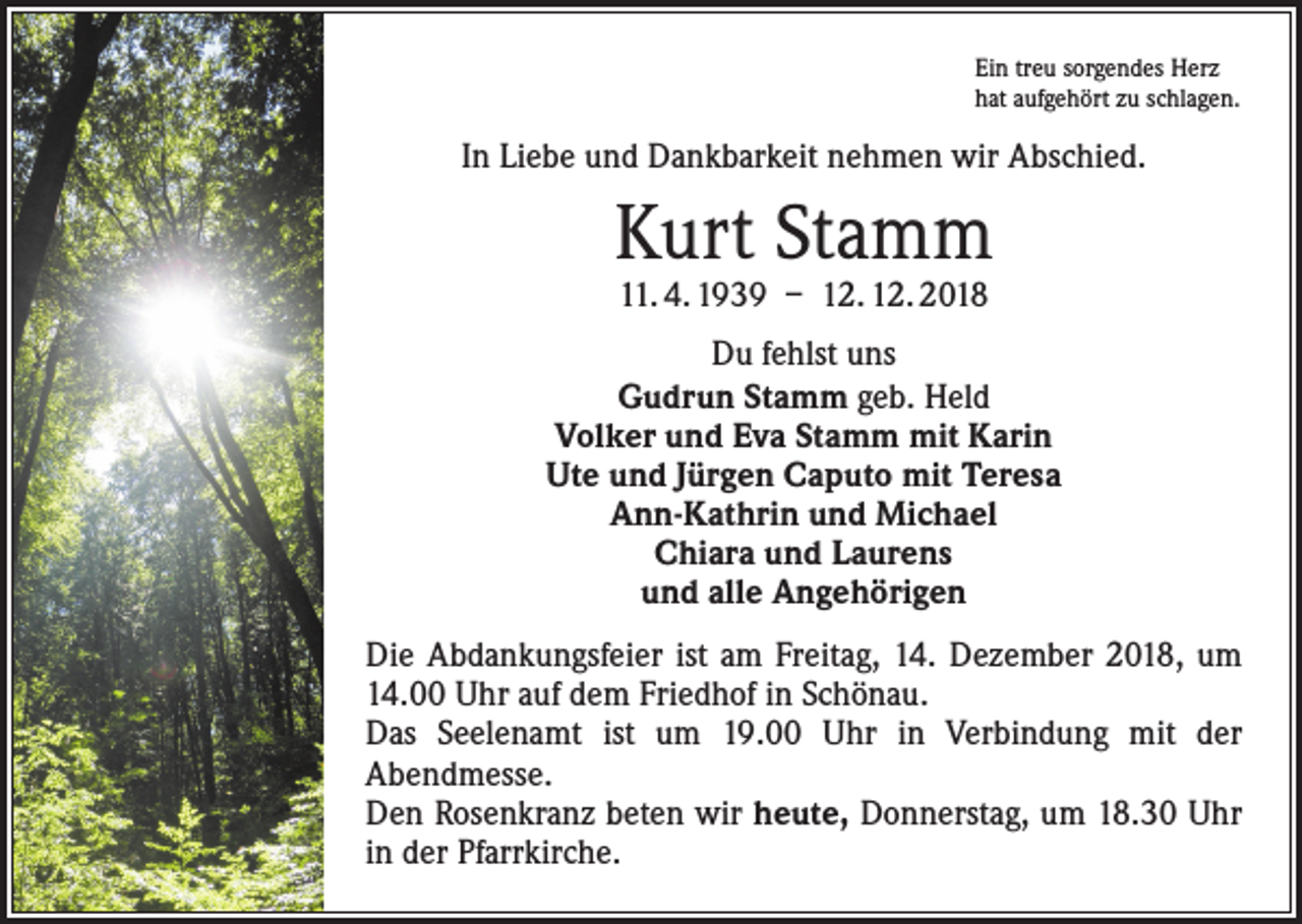 <p>Ein treu sorgendes Herz<br />hat aufgehört zu schlagen.</p><p>In Liebe und Dankbarkeit nehmen wir Abschied.</p><p>Kurt Stamm<br />11. 4. 1939 – 12. 12. 2018</p><p>Du fehlst uns<br />Gudrun Stamm geb. Held<br />Volker und Eva Stamm mit Karin<br />Ute und Jürgen Caputo mit Teresa<br />Ann-Kathrin und Michael<br />Chiara und Laurens<br />und alle Angehörigen<br />Die Abdankungsfeier ist am Freitag, 14. Dezember 2018, um<br />14.00 Uhr auf dem Friedhof in Schönau.<br />Das Seelenamt ist um 19.00 Uhr in Verbindung mit der<br />­A bendmesse.<br />Den Rosenkranz beten wir heute, Donnerstag, um 18.30 Uhr<br />in der Pfarrkirche.</p>