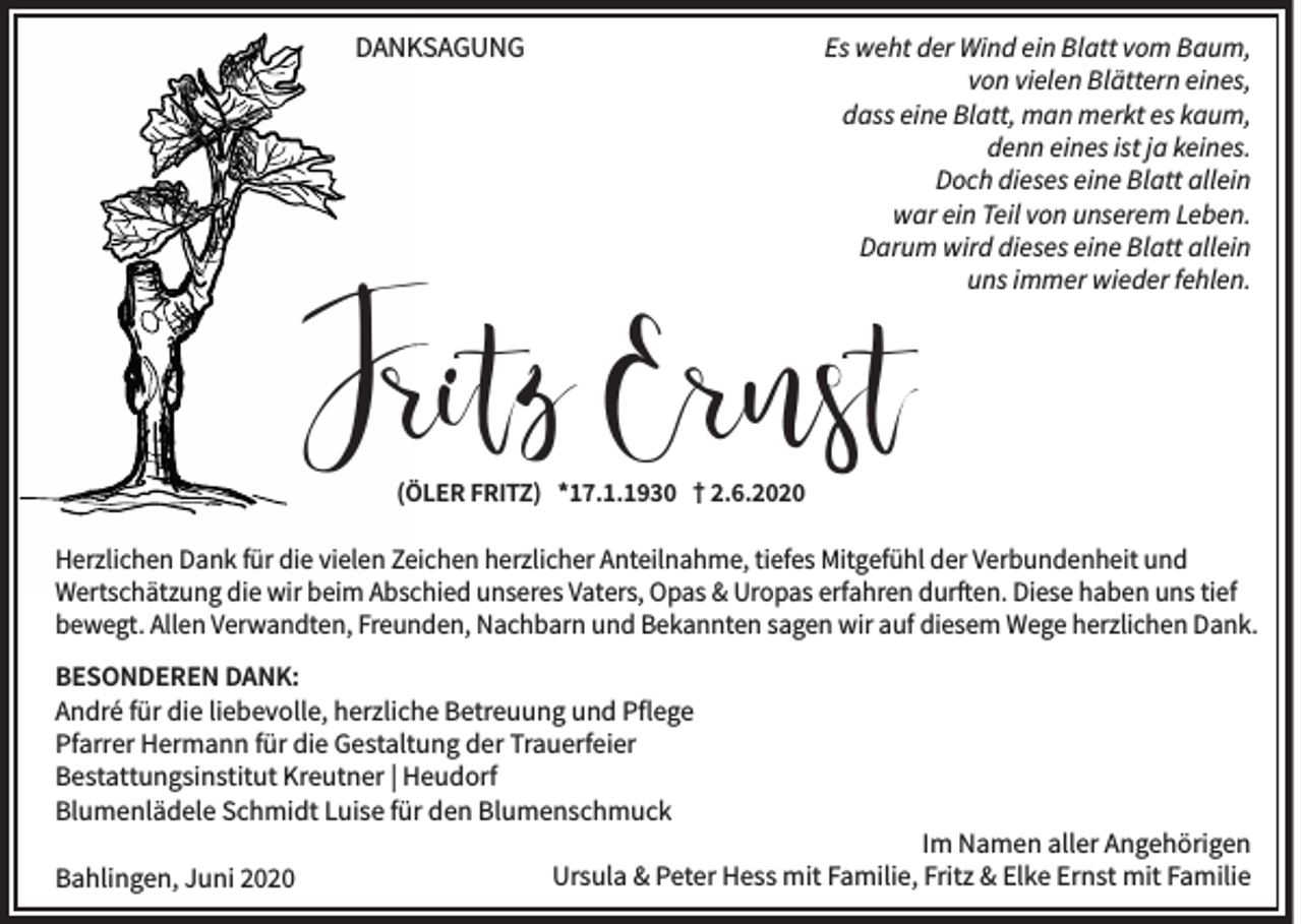 <p>DANKSAGUNG</p><p>Es weht der Wind ein Blatt vom Baum,<br />von vielen Blättern eines,<br />dass eine Blatt, man merkt es kaum,<br />denn eines ist ja keines.<br />Doch dieses eine Blatt allein<br />war ein Teil von unserem Leben.<br />Darum wird dieses eine Blatt allein<br />uns immer wieder fehlen.</p><p>Fritz Ernst<br />(ÖLER FRITZ) *17.1.1930 † 2.6.2020</p><p>Herzlichen Dank für die vielen Zeichen herzlicher Anteilnahme, tiefes Mitgefühl der Verbundenheit und<br />Wertschätzung die wir beim Abschied unseres Vaters, Opas &amp; Uropas erfahren durften. Diese haben uns tief<br />bewegt. Allen Verwandten, Freunden, Nachbarn und Bekannten sagen wir auf diesem Wege herzlichen Dank.<br />BESONDEREN DANK:<br />André für die liebevolle, herzliche Betreuung und Pflege<br />Pfarrer Hermann für die Gestaltung der Trauerfeier<br />Bestattungsinstitut Kreutner | Heudorf<br />Blumenlädele Schmidt Luise für den Blumenschmuck<br />Bahlingen, Juni 2020</p><p>Im Namen aller Angehörigen<br />Ursula &amp; Peter Hess mit Familie, Fritz &amp; Elke Ernst mit Familie</p>