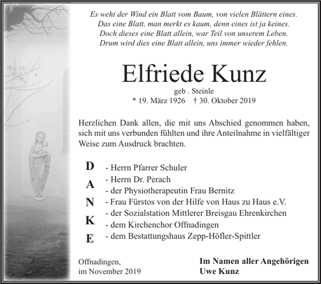 <p>Es weht der Wind ein Blatt vom Baum, von vielen Blättern eines.<br />Das eine Blatt, man merkt es kaum, denn eines ist ja keines.<br />Doch dieses eine Blatt allein, war Teil von unserem Leben.<br />Drum wird dies eine Blatt allein, uns immer wieder fehlen.</p><p>Elfriede Kunz<br />geb . Steinle<br />* 19. März 1926 † 30. Oktober 2019</p><p>Herzlichen Dank allen, die mit uns Abschied genommen haben,<br />sich mit uns verbunden fühlten und ihre Anteilnahme in vielfältiger<br />Weise zum Ausdruck brachten.</p><p>D<br />A<br />N<br />K<br />E</p><p>- Herrn Pfarrer Schuler<br />- Herrn Dr. Perach<br />- der Physiotherapeutin Frau Bernitz<br />- Frau Fürstos von der Hilfe von Haus zu Haus e.V.<br />- der Sozialstation Mittlerer Breisgau Ehrenkirchen<br />- dem Kirchenchor Offnadingen<br />- dem Bestattungshaus Zepp-Höfler-Spittler</p><p>Offnadingen,<br />im November 2019</p><p>Im Namen aller Angehörigen<br />Uwe Kunz</p>