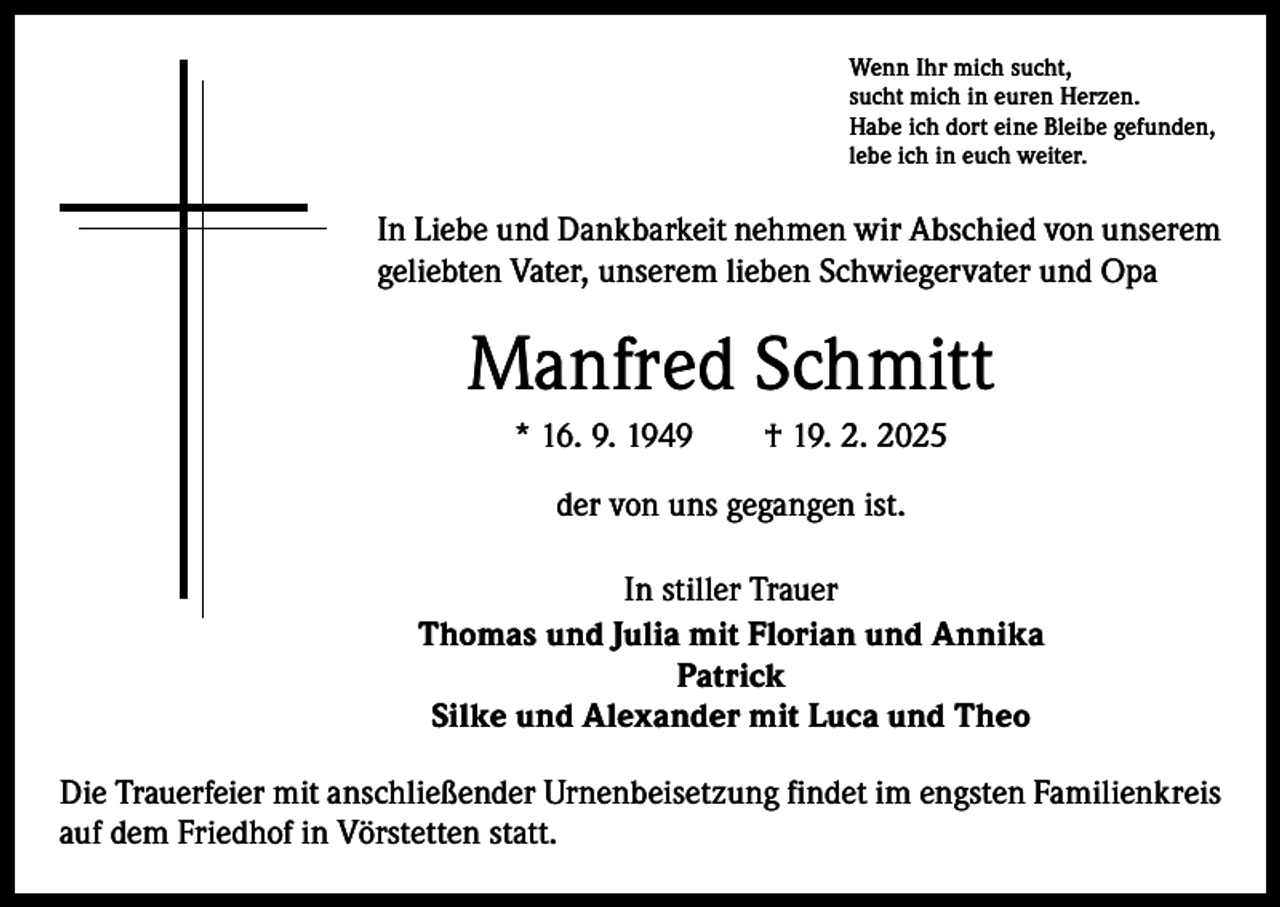 <p>Wenn Ihr mich sucht,<br />sucht mich in euren Herzen.<br />Habe ich dort eine Bleibe gefunden,<br />lebe ich in euch weiter.</p><p>In Liebe und Dankbarkeit nehmen wir Abschied von unserem<br />geliebten Vater, unserem lieben Schwiegervater und Opa</p><p>Manfred Schmitt<br />* 16. 9. 1949 † 19. 2. 2025<br />der von uns gegangen ist.<br />In stiller Trauer<br />Thomas und Julia mit Florian und Annika<br />Patrick<br />Silke und Alexander mit Luca und Theo<br />Die Trauerfeier mit anschließender Urnenbeisetzung findet im engsten Familienkreis<br />auf dem Friedhof in Vörstetten statt.</p>