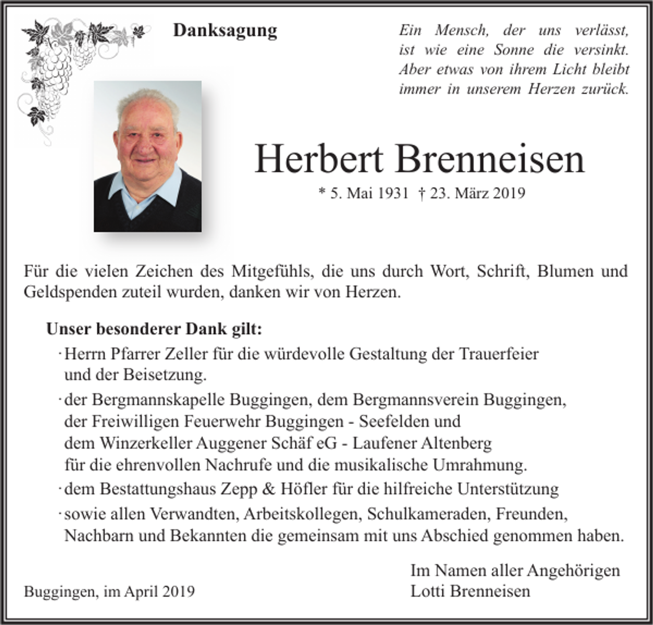 <p>Danksagung</p><p>Ein Mensch, der uns verlässt,<br />ist wie eine Sonne die versinkt.<br />Aber etwas von ihrem Licht bleibt<br />immer in unserem Herzen zurück.</p><p>Herbert Brenneisen<br />* 5. Mai 1931 † 23. März 2019</p><p>Für die vielen Zeichen des Mitgefühls, die uns durch Wort, Schrift, Blumen und<br />Geldspenden zuteil wurden, danken wir von Herzen.<br />Unser besonderer Dank gilt:<br />· Herrn Pfarrer Zeller für die würdevolle Gestaltung der Trauerfeier<br />und der Beisetzung.<br />· der Bergmannskapelle Buggingen, dem Bergmannsverein Buggingen,<br />der Freiwilligen Feuerwehr Buggingen - Seefelden und<br />dem Winzerkeller Auggener Schäf eG - Laufener Altenberg<br />für die ehrenvollen Nachrufe und die musikalische Umrahmung.<br />· dem Bestattungshaus Zepp &amp; Höfler für die hilfreiche Unterstützung<br />· sowie allen Verwandten, Arbeitskollegen, Schulkameraden, Freunden,<br />Nachbarn und Bekannten die gemeinsam mit uns Abschied genommen haben.<br />Buggingen, im April 2019</p><p>Im Namen aller Angehörigen<br />Lotti Brenneisen</p>