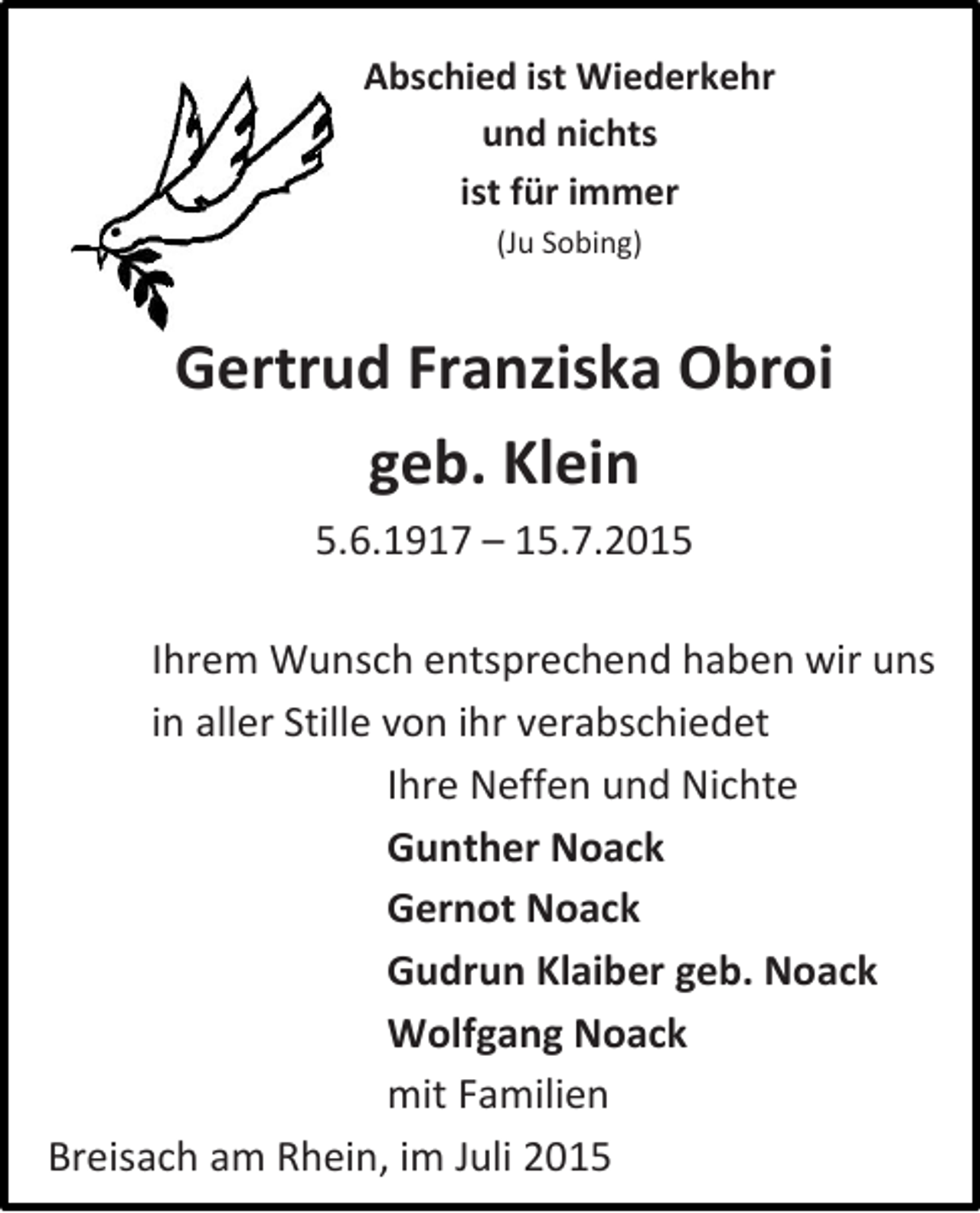 <p>Abschied ist Wiederkehr<br />und nichts<br />ist für immer<br />(Ju Sobing)</p><p>Gertrud Franziska Obroi<br />geb. Klein<br />5.6.1917 – 15.7.2015<br />Ihrem Wunsch entsprechend haben wir uns<br />in aller Stille von ihr verabschiedet<br />Ihre Neffen und Nichte<br />Gunther Noack<br />Gernot Noack<br />Gudrun Klaiber geb. Noack<br />Wolfgang Noack<br />mit Familien<br />Breisach am Rhein, im Juli 2015</p>