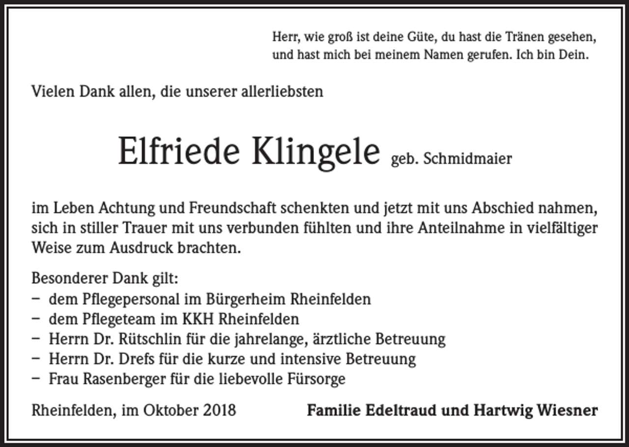 <p>Herr, wie groß ist deine Güte, du hast die Tränen gesehen,<br />und hast mich bei meinem Namen gerufen. Ich bin Dein.</p><p>Vielen Dank allen, die unserer allerliebsten</p><p>Elfriede Klingele geb. Schmidmaier<br />im Leben Achtung und Freundschaft schenkten und jetzt mit uns Abschied nahmen,<br />sich in stiller Trauer mit uns verbunden fühlten und ihre Anteilnahme in vielfältiger<br />Weise zum Ausdruck brachten.<br />Besonderer Dank gilt:<br />– dem Pflegepersonal im Bürgerheim Rheinfelden<br />– dem Pflegeteam im KKH Rheinfelden<br />– Herrn Dr. Rütschlin für die jahrelange, ärztliche Betreuung<br />– Herrn Dr. Drefs für die kurze und intensive Betreuung<br />– Frau Rasenberger für die liebevolle Fürsorge<br />Rheinfelden, im Oktober 2018</p><p>Familie Edeltraud und Hartwig Wiesner</p>