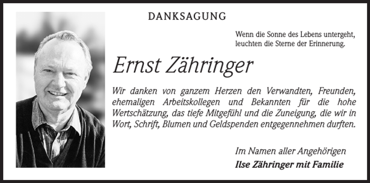<p>DANKSAGUNG<br />Wenn die Sonne des Lebens untergeht,<br />leuchten die Sterne der Erinnerung.</p><p>Ernst Zähringer<br />Wir danken von ganzem Herzen den Verwandten, Freunden,<br />­ehemaligen Arbeitskollegen und Bekannten für die hohe<br />Wertschätzung, das tiefe ­Mitgefühl und die Zuneigung, die wir in<br />Wort, Schrift, Blumen und Geldspenden entgegennehmen durften.<br />Im Namen aller Angehörigen<br />Ilse Zähringer mit Familie</p>