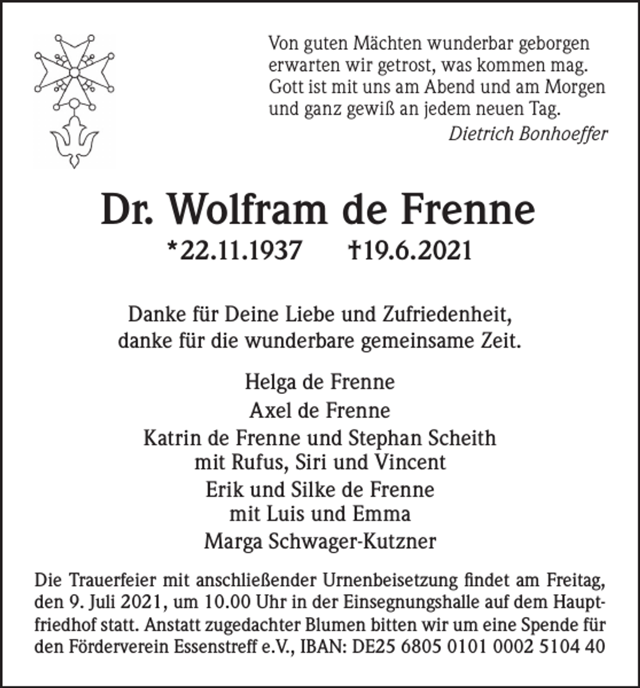 <p>Von guten Mächten wunderbar geborgen<br />erwarten wir getrost, was kommen mag.<br />Gott ist mit uns am Abend und am Morgen<br />und ganz gewiß an jedem neuen Tag.<br />Dietrich Bonhoeffer</p><p>Dr. Wolfram de Frenne<br />*22.11.1937</p><p>†19.6.2021</p><p>Danke für Deine Liebe und Zufriedenheit,<br />danke für die wunderbare gemeinsame Zeit.<br />Helga de Frenne<br />Axel de Frenne<br />Katrin de Frenne und Stephan Scheith<br />mit Rufus, Siri und Vincent<br />Erik und Silke de Frenne<br />mit Luis und Emma<br />Marga Schwager-Kutzner<br />Die Trauerfeier mit anschließender Urnenbeisetzung findet am Freitag,<br />den 9. Juli 2021, um 10.00 Uhr in der Einsegnungshalle auf dem Hauptfriedhof statt. Anstatt zugedachter Blumen bitten wir um eine Spende für<br />den Förderverein Essenstreff e.V., IBAN: DE25 6805 0101 0002 5100</p>