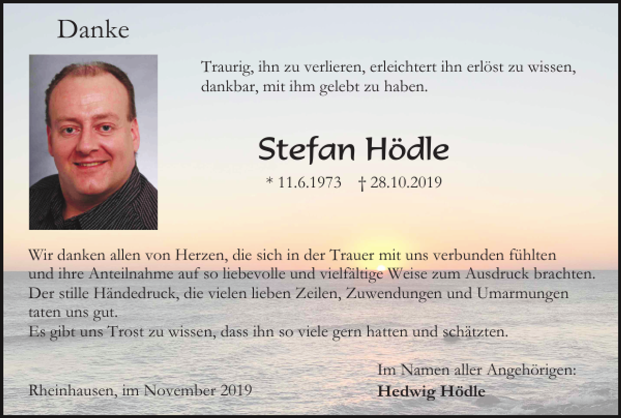 <p>Danke<br />Traurig, ihn zu verlieren, erleichtert ihn erlöst zu wissen,<br />dankbar, mit ihm gelebt zu haben.</p><p>Stefan Hödle<br />* 11.6.1973</p><p>† 28.10.2019</p><p>Wir danken allen von Herzen, die sich in der Trauer mit uns verbunden fühlten<br />und ihre Anteilnahme auf so liebevolle und vielfältige Weise zum Ausdruck brachten.<br />Der stille Händedruck, die vielen lieben Zeilen, Zuwendungen und Umarmungen<br />taten uns gut.<br />Es gibt uns Trost zu wissen, dass ihn so viele gern hatten und schätzten.</p><p>Rheinhausen, im November 2019</p><p>Im Namen aller Angehörigen:<br />Hedwig Hödle</p>