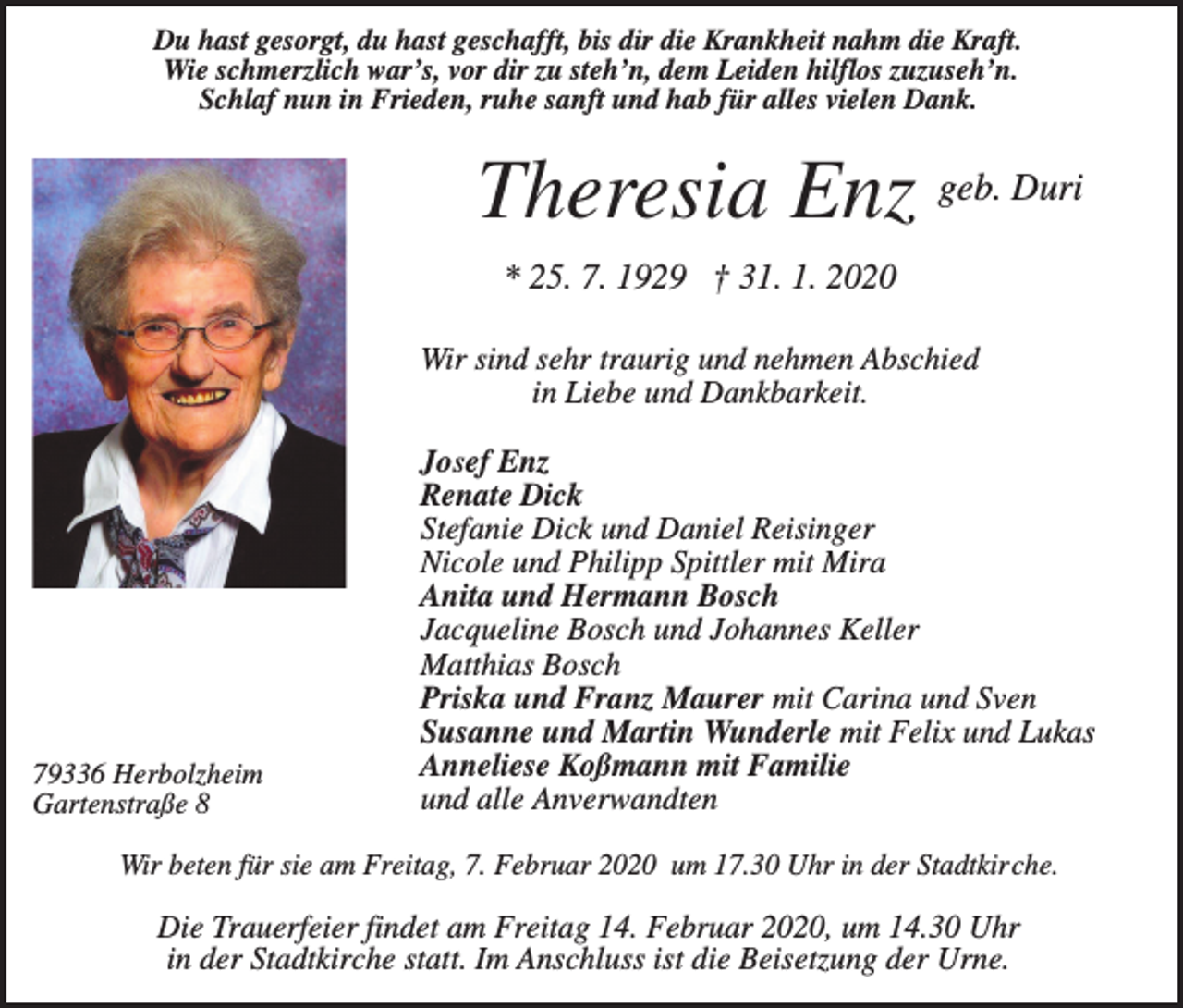 <p>Du hast gesorgt, du hast geschafft, bis dir die Krankheit nahm die Kraft.<br />Wie schmerzlich war’s, vor dir zu steh’n, dem Leiden hilflos zuzuseh’n.<br />Schlaf nun in Frieden, ruhe sanft und hab für alles vielen Dank.</p><p>Theresia Enz geb. Duri<br />* 25. 7. 1929 † 31. 1. 2020<br />Wir sind sehr traurig und nehmen Abschied<br />in Liebe und Dankbarkeit.</p><p>79336 Herbolzheim<br />Gartenstraße 8</p><p>Josef Enz<br />Renate Dick<br />Stefanie Dick und Daniel Reisinger<br />Nicole und Philipp Spittler mit Mira<br />Anita und Hermann Bosch<br />Jacqueline Bosch und Johannes Keller<br />Matthias Bosch<br />Priska und Franz Maurer mit Carina und Sven<br />Susanne und Martin Wunderle mit Felix und Lukas<br />Anneliese Koßmann mit Familie<br />und alle Anverwandten</p><p>Wir beten für sie am Freitag, 7. Februar 2020 um 17.30 Uhr in der Stadtkirche.</p><p>Die Trauerfeier findet am Freitag 14. Februar 2020, um 14.30 Uhr<br />in der Stadtkirche statt. Im Anschluss ist die Beisetzung der Urne.</p>