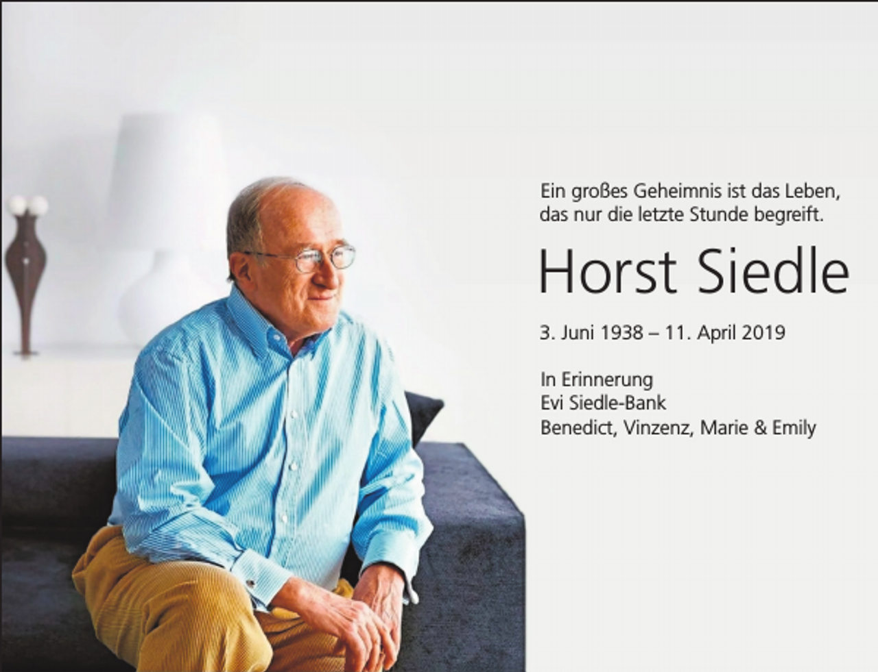 <p>Ein großes Geheimnis ist das Leben,<br />das nur die letzte Stunde begreift.</p><p>Horst Siedle<br />3. Juni 1938 – 11. April 2019<br />In Erinnerung<br />Evi Siedle-Bank<br />Benedict, Vinzenz, Marie &amp; Emily</p>