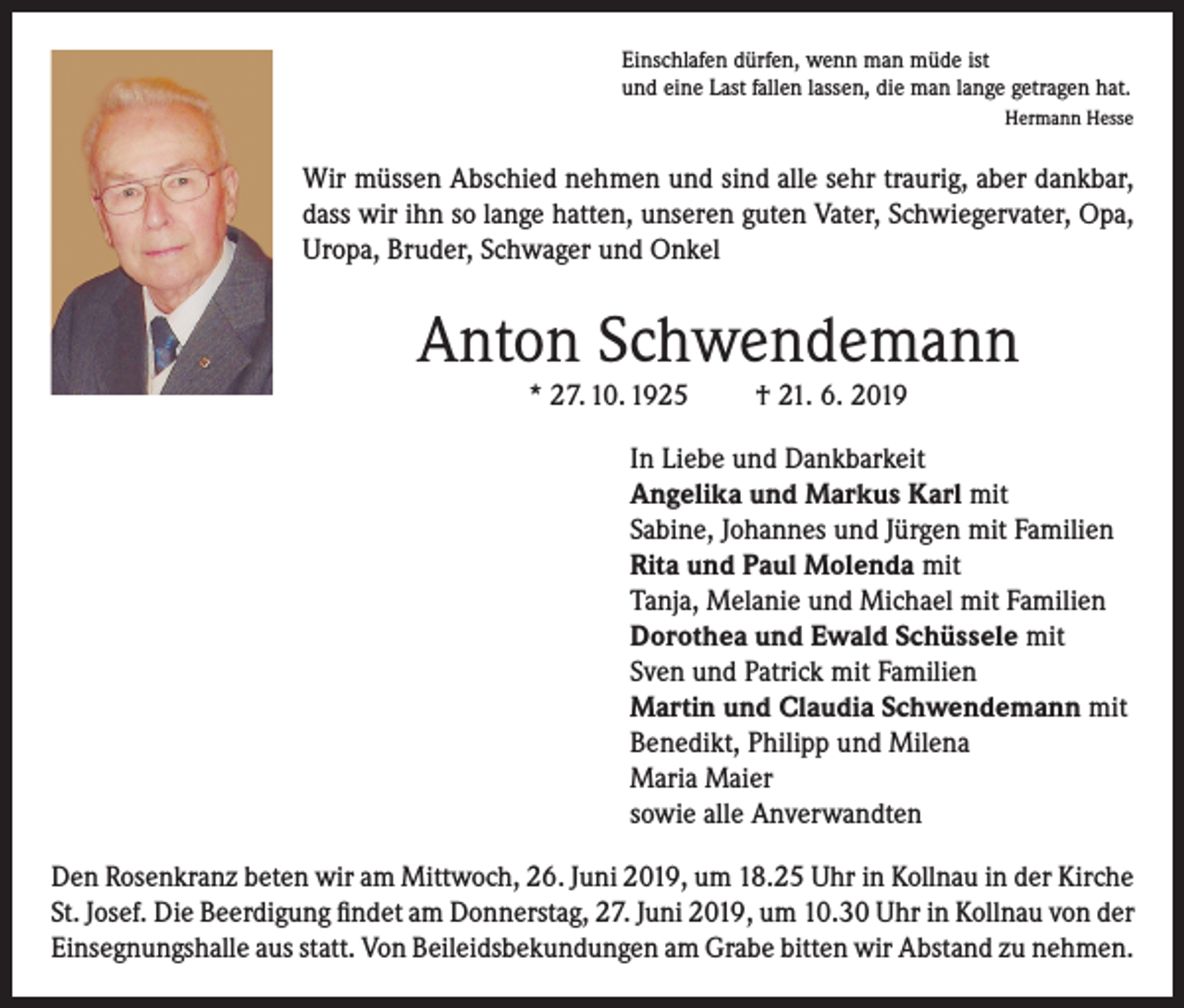 <p>Einschlafen dürfen, wenn man müde ist<br />und eine Last fallen lassen, die man lange getragen hat.</p><p>Hermann Hesse</p><p>Wir müssen Abschied nehmen und sind alle sehr traurig, aber dankbar,<br />dass wir ihn so lange hatten, unseren guten Vater, Schwiegervater, Opa,<br />Uropa, Bruder, Schwager und Onkel</p><p>Anton Schwendemann<br />* 27. 10. 1925</p><p>† 21. 6. 2019</p><p>In Liebe und Dankbarkeit<br />Angelika und Markus Karl mit<br />Sabine, Johannes und Jürgen mit Familien<br />Rita und Paul Molenda mit<br />Tanja, Melanie und Michael mit Familien<br />Dorothea und Ewald Schüssele mit<br />Sven und Patrick mit Familien<br />Martin und Claudia Schwendemann mit<br />Benedikt, Philipp und Milena<br />Maria Maier<br />sowie alle Anverwandten<br />Den Rosenkranz beten wir am Mittwoch, 26. Juni 2019, um 18.25 Uhr in Kollnau in der Kirche<br />St. Josef. Die Beerdigung findet am Donnerstag, 27. Juni 2019, um 10.30 Uhr in Kollnau von der<br />Einsegnungshalle aus statt. Von Beileidsbekundungen am Grabe bitten wir Abstand zu nehmen.</p>