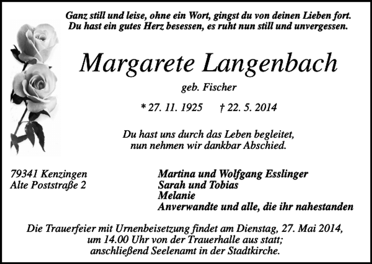 <p>Ganz still und leise, ohne ein Wort, gingst du von deinen Lieben fort.<br />Du hast ein gutes Herz besessen, es ruht nun still und unvergessen.</p><p>Margarete Langenbach<br />geb. Fischer<br />* 27. 11. 1925</p><p>† 22. 5. 2014</p><p>Du hast uns durch das Leben begleitet,<br />nun nehmen wir dankbar Abschied.<br />79341 Kenzingen<br />Alte Poststraße 2</p><p>Martina und Wolfgang Esslinger<br />Sarah und Tobias<br />Melanie<br />Anverwandte und alle, die ihr nahestanden</p><p>Die Trauerfeier mit Urnenbeisetzung findet am Dienstag, 27. Mai 2014,<br />um 14.00 Uhr von der Trauerhalle aus statt;<br />anschließend Seelenamt in der Stadtkirche.</p>