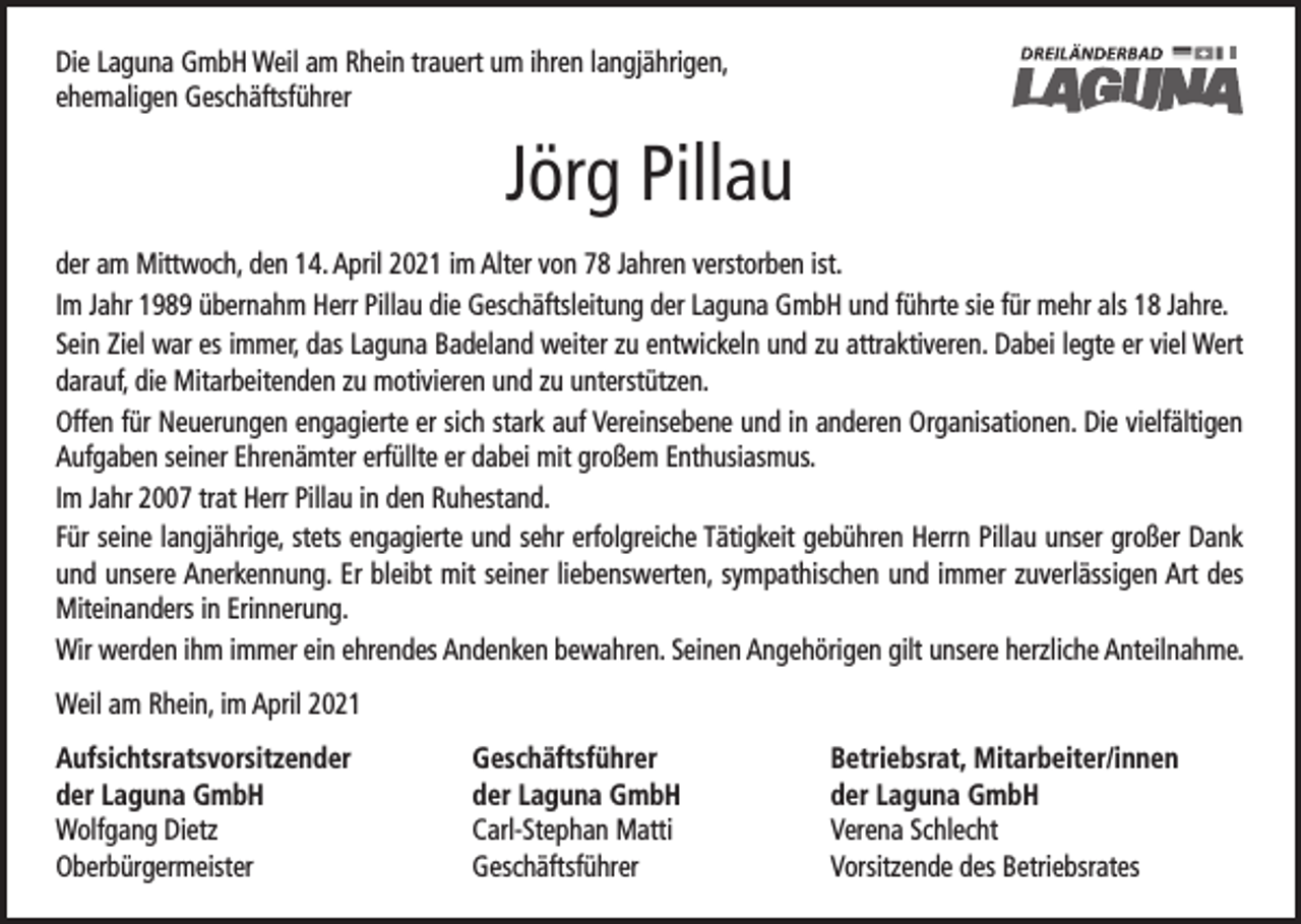 <p>Die Laguna GmbH Weil am Rhein trauert um ihren langjährigen,<br />ehemaligen Geschäftsführer</p><p>Jörg Pillau<br />der am Mittwoch, den 14. April 2021 im Alter von 78 Jahren verstorben ist.<br />Im Jahr 1989 übernahm Herr Pillau die Geschäftsleitung der Laguna GmbH und führte sie für mehr als 18 Jahre.<br />Sein Ziel war es immer, das Laguna Badeland weiter zu entwickeln und zu attraktiveren. Dabei legte er viel Wert<br />darauf, die Mitarbeitenden zu motivieren und zu unterstützen.<br />Offen für Neuerungen engagierte er sich stark auf Vereinsebene und in anderen Organisationen. Die vielfältigen<br />Aufgaben seiner Ehrenämter erfüllte er dabei mit großem Enthusiasmus.<br />Im Jahr 2007 trat Herr Pillau in den Ruhestand.<br />Für seine langjährige, stets engagierte und sehr erfolgreiche Tätigkeit gebühren Herrn Pillau unser großer Dank<br />und unsere Anerkennung. Er bleibt mit seiner liebenswerten, sympathischen und immer zuverlässigen Art des<br />Miteinanders in Erinnerung.<br />Wir werden ihm immer ein ehrendes Andenken bewahren. Seinen Angehörigen gilt unsere herzliche Anteilnahme.<br />Weil am Rhein, im April 2021<br />Aufsichtsratsvorsitzender<br />der Laguna GmbH<br />Wolfgang Dietz<br />Oberbürgermeister</p><p>Geschäftsführer<br />der Laguna GmbH<br />Carl-Stephan Matti<br />Geschäftsführer</p><p>Betriebsrat, Mitarbeiter/innen<br />der Laguna GmbH<br />Verena Schlecht<br />Vorsitzende des Betriebsrates</p>