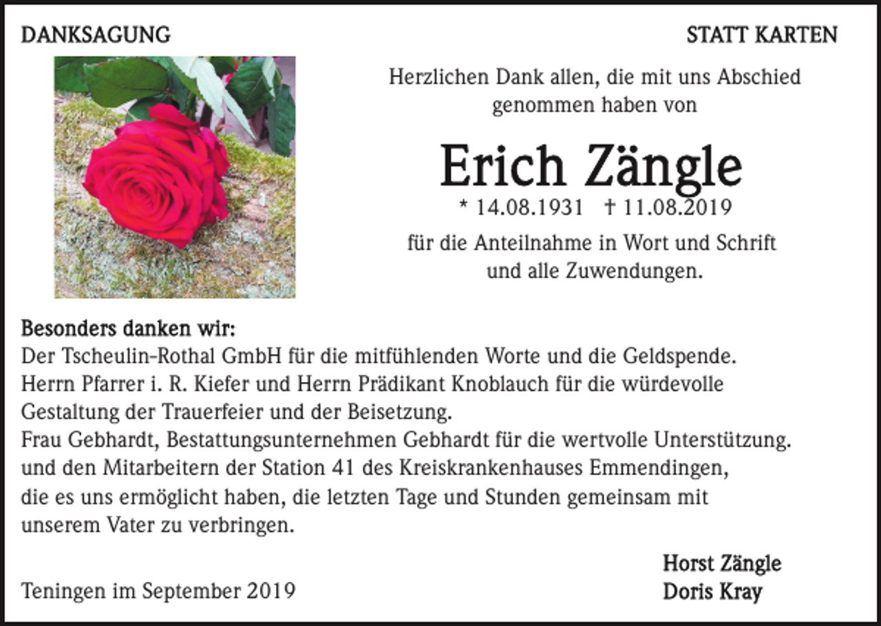 <p>Herzlichen Dank allen, die mit uns Abschied<br />genommen haben von</p><p>* 14.08.1931 † 11.08.2019<br />für die Anteilnahme in Wort und Schrift<br />und alle Zuwendungen.</p><p>Der Tscheulin-Rothal GmbH für die mitfühlenden Worte und die Geldspende.<br />Herrn Pfarrer i. R. Kiefer und Herrn Prädikant Knoblauch für die würdevolle<br />Gestaltung der Trauerfeier und der Beisetzung.<br />Frau Gebhardt, Bestattungsunternehmen Gebhardt für die wertvolle Unterstützung.<br />und den Mitarbeitern der Station 41 des Kreiskrankenhauses Emmendingen,<br />die es uns ermöglicht haben, die letzten Tage und Stunden gemeinsam mit<br />unserem Vater zu verbringen.<br />Teningen im September 2019</p>