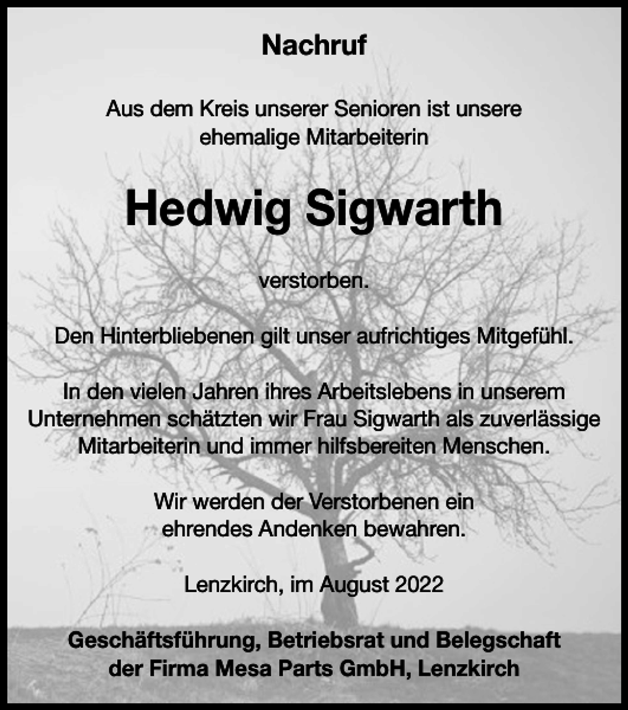 <p>Nachruf<br />Aus dem Kreis unserer Senioren ist unsere<br />ehemalige Mitarbeiterin</p><p>Hedwig Sigwarth<br />verstorben.<br />Den Hinterbliebenen gilt unser aufrichtiges Mitgefühl.<br />In den vielen Jahren ihres Arbeitslebens in unserem<br />Unternehmen schätzten wir Frau Sigwarth als zuverlässige<br />Mitarbeiterin und immer hilfsbereiten Menschen.<br />Wir werden der Verstorbenen ein<br />ehrendes Andenken bewahren.<br />Lenzkirch, im August 2022<br />Geschäftsführung, Betriebsrat und Belegschaft<br />der Firma Mesa Parts GmbH, Lenzkirch</p>