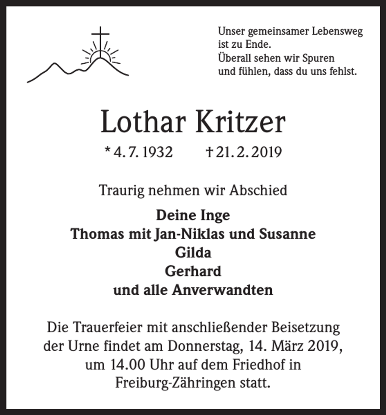 <p>Unser gemeinsamer Lebensweg<br />ist zu Ende.<br />Überall sehen wir Spuren<br />und fühlen, dass du uns fehlst.</p><p>Lothar Kritzer<br />* 4. 7. 1932 † 21. 2. 2019<br />Traurig nehmen wir Abschied<br />Deine Inge<br />Thomas mit Jan-Niklas und Susanne<br />Gilda<br />Gerhard<br />und alle Anverwandten<br />Die Trauerfeier mit anschließender Beisetzung<br />der Urne findet am Donnerstag, 14. März 2019,<br />um 14.00 Uhr auf dem Friedhof in<br />Freiburg-Zähringen statt.</p>