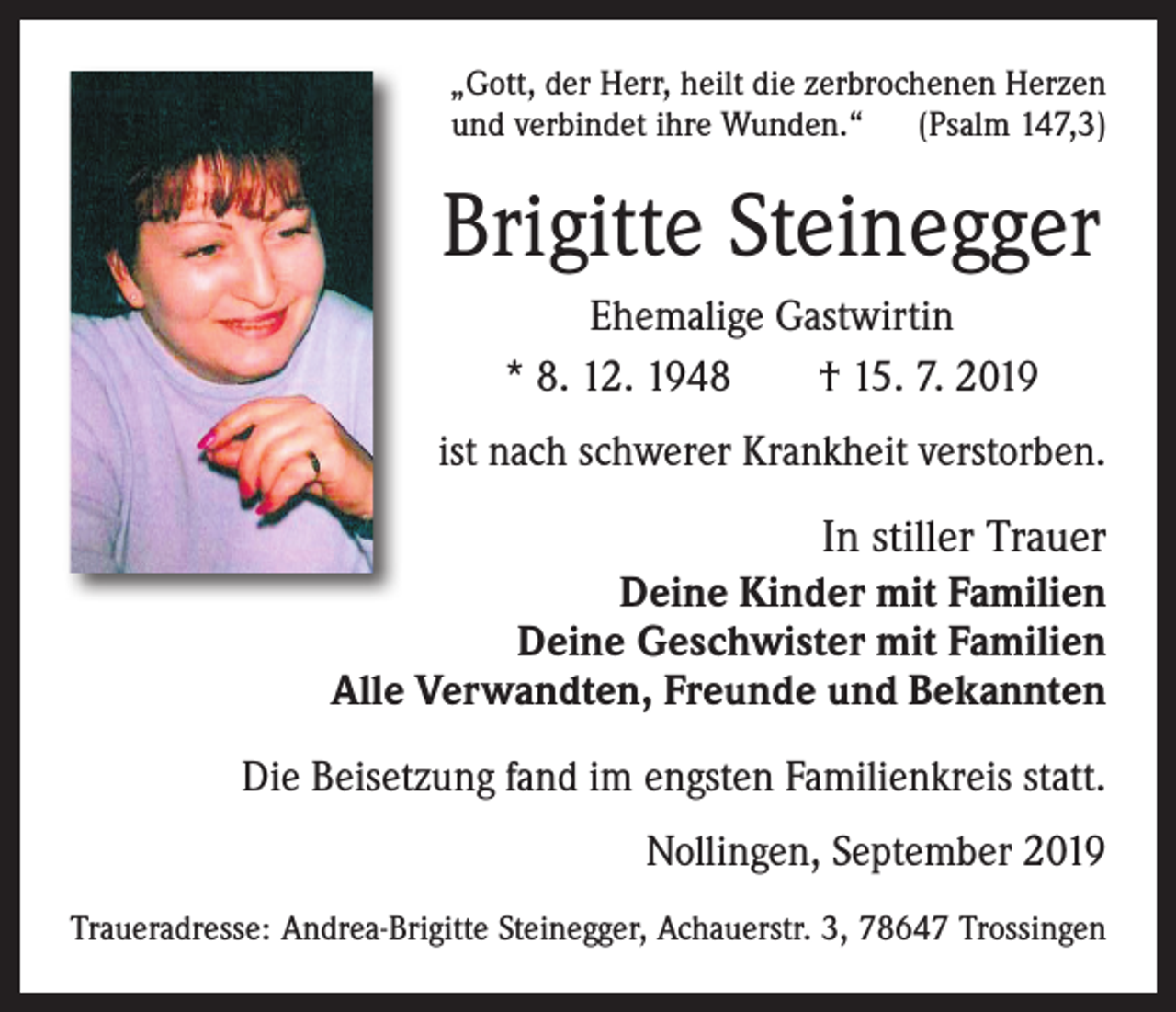 <p>„Gott, der Herr, heilt die zerbrochenen Herzen<br />und verbindet ihre Wunden.“ (Psalm 147,3)</p><p>Brigitte Steinegger<br />Ehemalige Gastwirtin<br />* 8. 12. 1948 † 15. 7. 2019<br />ist nach schwerer Krankheit verstorben.</p><p>In stiller Trauer<br />Deine Kinder mit Familien<br />Deine Geschwister mit Familien<br />Alle Verwandten, Freunde und Bekannten<br />Die Beisetzung fand im engsten Familienkreis statt.<br />Nollingen, September 2019<br />Traueradresse: Andrea-Brigitte Steinegger, Achauerstr. 3, 78647 Trossingen</p>