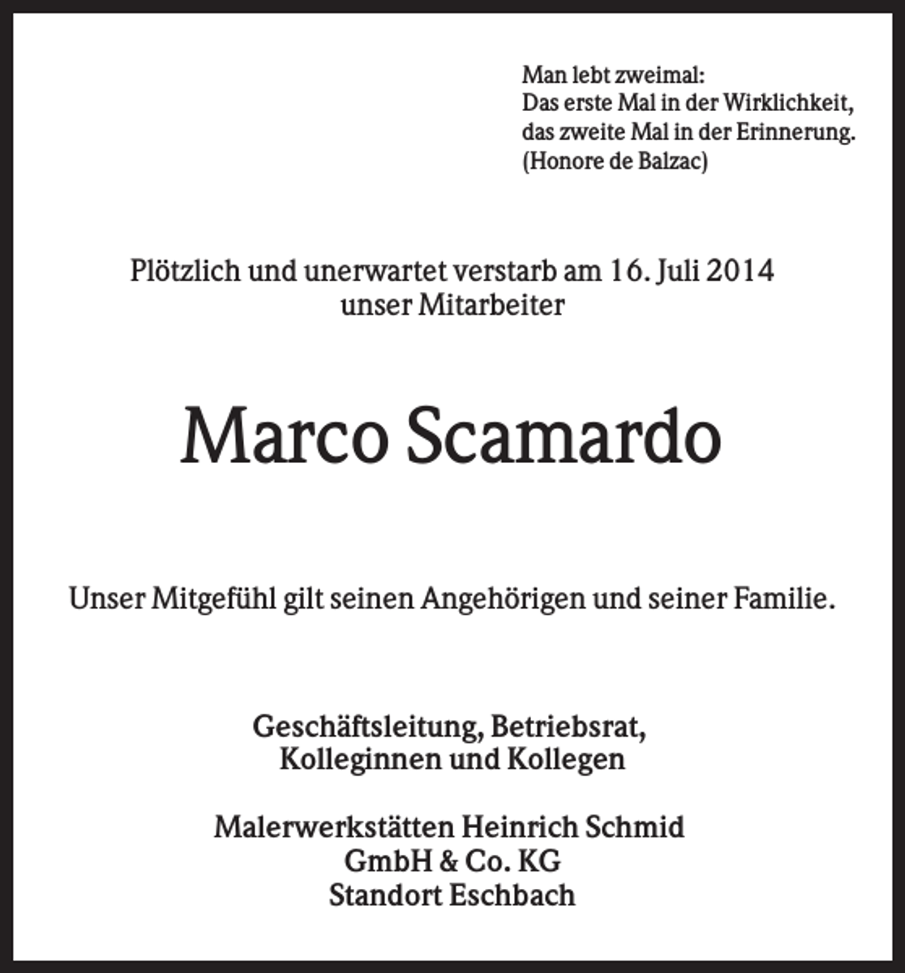 <p>Man lebt zweimal:<br />Das erste Mal in der Wirklichkeit,<br />das zweite Mal in der Erinnerung.<br />(Honore de Balzac)</p><p>Plötzlich und unerwartet verstarb am 16. Juli 2014<br />unser Mitarbeiter</p><p>Marco Scamardo<br />Unser Mitgefühl gilt seinen Angehörigen und seiner Familie.</p><p>Geschäftsleitung, Betriebsrat,<br />Kolleginnen und Kollegen<br />Malerwerkstätten Heinrich Schmid<br />GmbH &amp; Co. KG<br />Standort Eschbach</p>