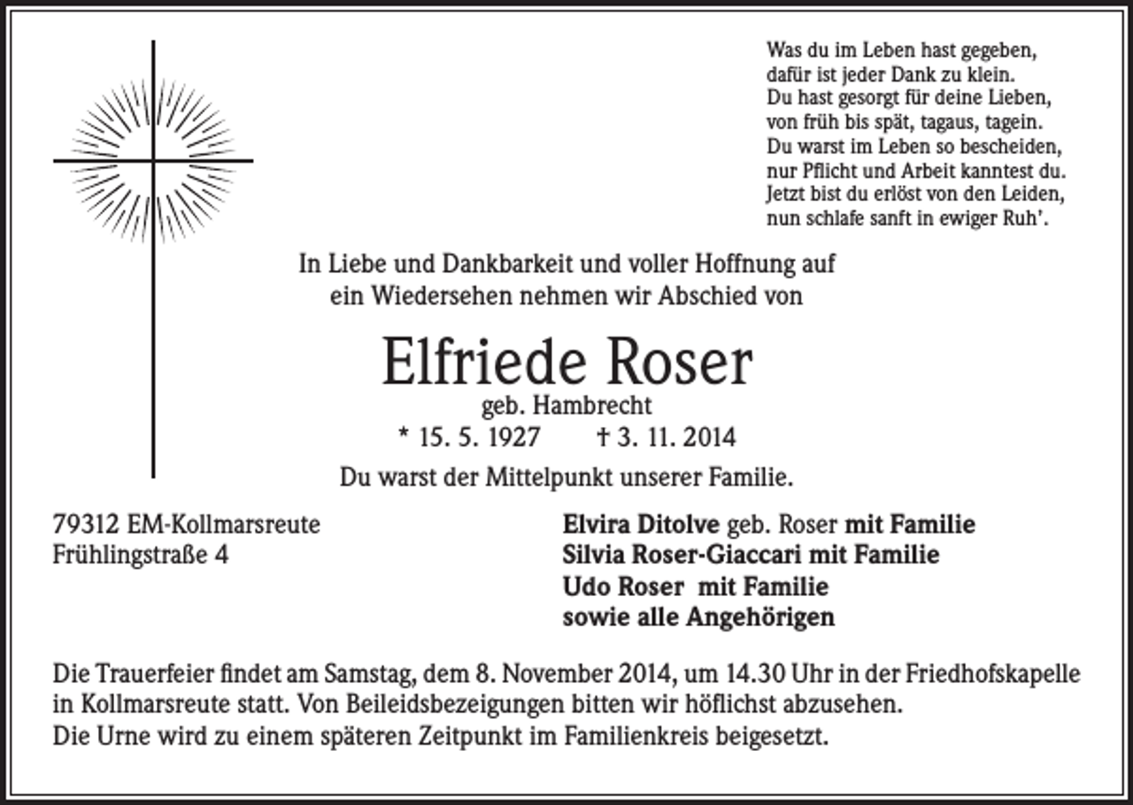 <p>as du im Leben hast gegeben,<br />W<br />dafür ist jeder Dank zu klein.<br />Du hast gesorgt für deine Lieben,<br />von früh bis spät, tagaus, tagein.<br />Du warst im Leben so bescheiden,<br />nur Pflicht und Arbeit kanntest du.<br />Jetzt bist du erlöst von den Leiden,<br />nun schlafe sanft in ewiger Ruh’.</p><p>In Liebe und Dankbarkeit und voller Hoffnung auf<br />ein Wiedersehen nehmen wir Abschied von</p><p>Elfriede Roser</p><p>geb. Hambrecht<br />* 15. 5. 1927 † 3. 11. 2014<br />Du warst der Mittelpunkt unserer Familie.<br />79312 EM-Kollmarsreute</p><p>Frühlingstraße 4</p><p>Elvira Ditolve geb. Roser mit Familie<br />Silvia Roser-Giaccari mit Familie<br />Udo Roser mit Familie<br />sowie alle Angehörigen</p><p>Die Trauerfeier findet am Samstag, dem 8. November 2014, um 14.30 Uhr in der Friedhofskapelle<br />in Kollmarsreute statt. Von Beileidsbezeigungen bitten wir höflichst abzusehen.<br />Die Urne wird zu einem späteren Zeitpunkt im Familienkreis beigesetzt.</p>