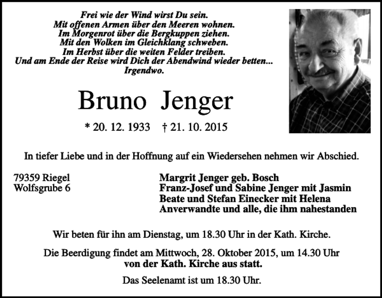 <p>Frei wie der Wind wirst Du sein.<br />Mit offenen Armen über den Meeren wohnen.<br />Im Morgenrot über die Bergkuppen ziehen.<br />Mit den Wolken im Gleichklang schweben.<br />Im Herbst über die weiten Felder treiben.<br />Und am Ende der Reise wird Dich der Abendwind wieder betten...<br />Irgendwo.</p><p>Bruno Jenger<br />* 20. 12. 1933</p><p>† 21. 10. 2015</p><p>In tiefer Liebe und in der Hoffnung auf ein Wiedersehen nehmen wir Abschied.<br />79359 Riegel<br />Wolfsgrube 6</p><p>Margrit Jenger geb. Bosch<br />Franz-Josef und Sabine Jenger mit Jasmin<br />Beate und Stefan Einecker mit Helena<br />Anverwandte und alle, die ihm nahestanden</p><p>Wir beten für ihn am Dienstag, um 18.30 Uhr in der Kath. Kirche.<br />Die Beerdigung findet am Mittwoch, 28. Oktober 2015, um 14.30 Uhr<br />von der Kath. Kirche aus statt.<br />Das Seelenamt ist um 18.30 Uhr.</p>