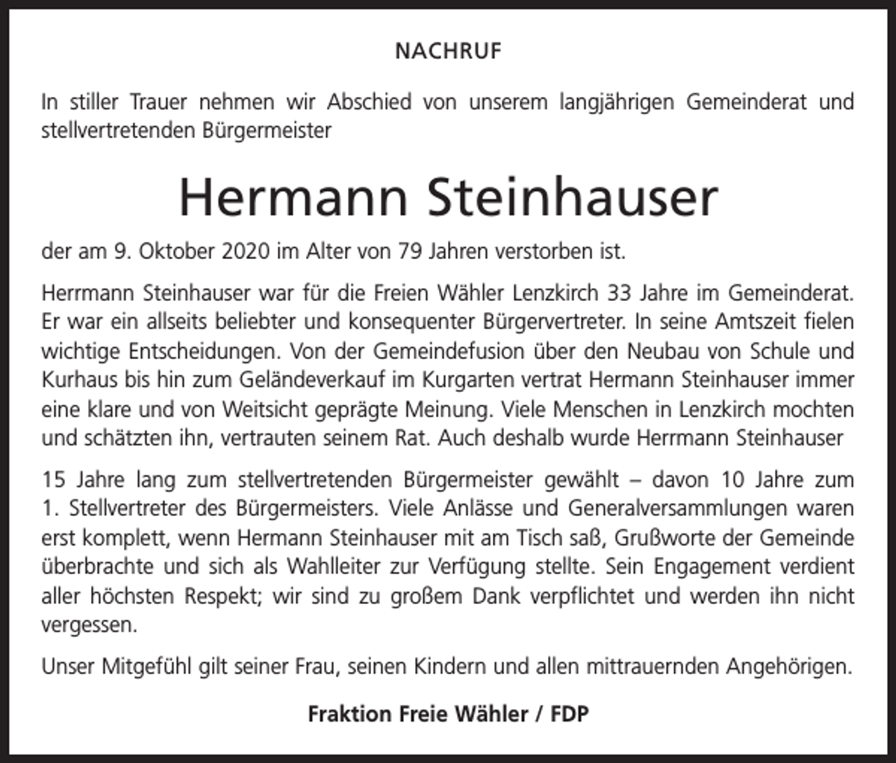 <p>NACHRUF<br />In stiller Trauer nehmen wir Abschied von unserem langjährigen Gemeinderat und<br />­stellvertretenden Bürgermeister</p><p>Hermann Steinhauser<br />der am 9. Oktober 2020 im Alter von 79 Jahren verstorben ist.<br />Herrmann Steinhauser war für die Freien Wähler Lenzkirch 33 Jahre im Gemeinderat.<br />Er war ein allseits beliebter und konsequenter Bürgervertreter. In seine Amtszeit fielen<br />wichtige Entscheidungen. Von der Gemeindefusion über den Neubau von Schule und<br />Kurhaus bis hin zum Geländeverkauf im Kurgarten vertrat Hermann Steinhauser immer<br />eine klare und von Weitsicht geprägte Meinung. Viele Menschen in Lenzkirch mochten<br />und schätzten ihn, vertrauten seinem Rat. Auch deshalb wurde Herrmann Steinhauser<br />15 Jahre lang zum stellvertretenden Bürgermeister gewählt – davon 10 Jahre zum<br />1. Stellvertreter des Bürgermeisters. Viele Anlässe und Generalversammlungen waren<br />erst komplett, wenn Hermann Steinhauser mit am Tisch saß, Grußworte der Gemeinde<br />überbrachte und sich als Wahlleiter zur Verfügung stellte. Sein Engagement verdient<br />aller höchsten Respekt; wir sind zu großem Dank verpflichtet und werden ihn nicht<br />­vergessen.<br />Unser Mitgefühl gilt seiner Frau, seinen Kindern und allen mittrauernden Angehörigen.<br />Fraktion Freie Wähler / FDP</p>