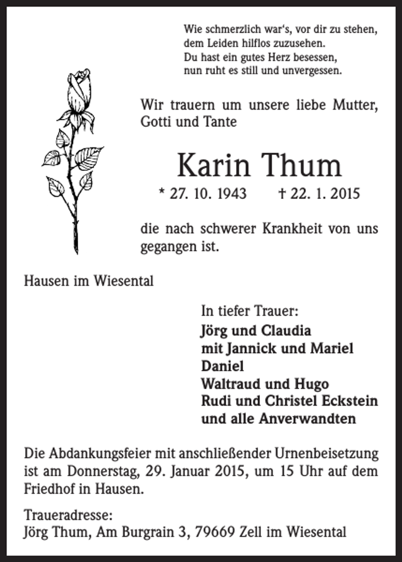 <p>Wie schmerzlich war‘s, vor dir zu stehen,<br />dem Leiden hilflos zuzusehen.<br />Du hast ein gutes Herz besessen,<br />nun ruht es still und unvergessen.</p><p>Wir trauern um unsere liebe Mutter,<br />Gotti und Tante</p><p>Karin Thum</p><p>* 27. 10. 1943 † 22. 1. 2015<br />die nach schwerer Krankheit von uns<br />gegangen ist.<br />Hausen im Wiesental<br />In tiefer Trauer:<br />Jörg und Claudia<br />mit Jannick und Mariel<br />Daniel<br />Waltraud und Hugo<br />Rudi und Christel Eckstein<br />und alle Anverwandten<br />Die Abdankungsfeier mit anschließender Urnenbeisetzung<br />ist am Donnerstag, 29. Januar 2015, um 15 Uhr auf dem<br />Friedhof in Hausen.<br />Traueradresse:<br />Jörg Thum, Am Burgrain 3, 79669 Zell im Wiesental</p>