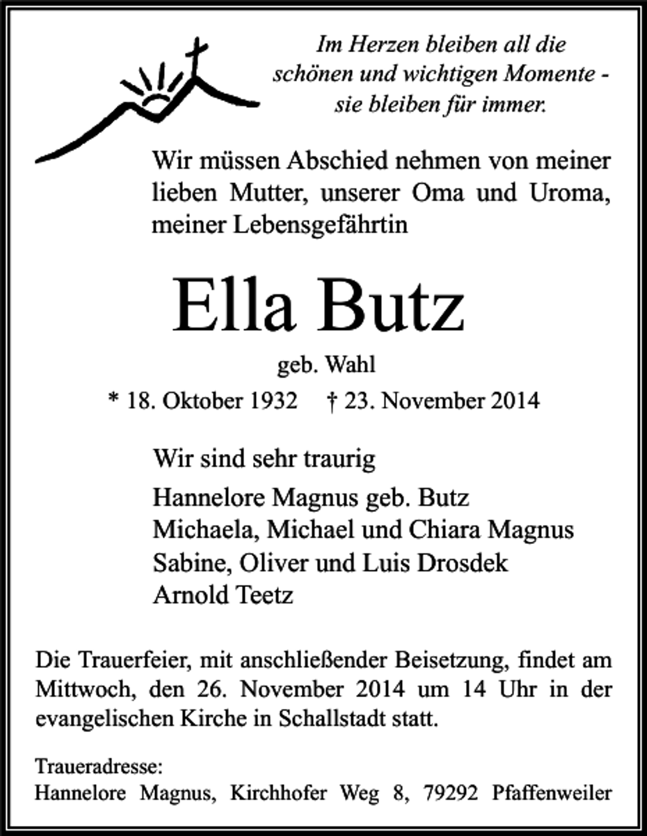 <p>Im Herzen bleiben all die<br />schönen und wichtigen Momente sie bleiben für immer.</p><p>Wir müssen Abschied nehmen von meiner<br />lieben Mutter, unserer Oma und Uroma,<br />meiner Lebensgefährtin</p><p>Ella Butz</p><p>geb. Wahl<br />* 18. Oktober 1932 † 23. November 2014</p><p>Wir sind sehr traurig<br />Hannelore Magnus geb. Butz<br />Michaela, Michael und Chiara Magnus<br />Sabine, Oliver und Luis Drosdek<br />Arnold Teetz<br />Die Trauerfeier, mit anschließender Beisetzung, findet am<br />Mittwoch, den 26. November 2014 um 14 Uhr in der<br />evangelischen Kirche in Schallstadt statt.<br />Traueradresse:<br />Hannelore Magnus, Kirchhofer Weg 8, 79292 Pfaffenweiler</p>