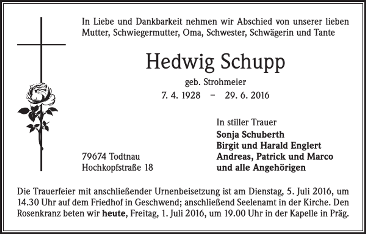 <p>In Liebe und Dankbarkeit nehmen wir Abschied von unserer lieben<br />­Mutter, Schwiegermutter, Oma, Schwester, Schwägerin und Tante</p><p>Hedwig Schupp<br />geb. Strohmeier<br />7. 4. 1928 – 29. 6. 2016</p><p>79674 Todtnau<br />Hochkopfstraße 18</p><p>In stiller Trauer<br />Sonja Schuberth<br />Birgit und Harald Englert<br />Andreas, Patrick und Marco<br />und alle Angehörigen</p><p>Die Trauerfeier mit anschließender Urnenbeisetzung ist am Dienstag, 5. Juli 2016, um<br />14.30 Uhr auf dem Friedhof in Geschwend; anschließend Seelenamt in der Kirche. Den<br />Rosenkranz beten wir heute, Freitag, 1. Juli 2016, um 19.00 Uhr in der Kapelle in Präg.</p>