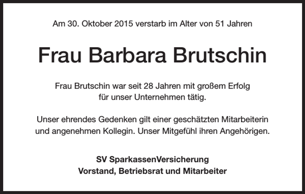 <p>Am 30. Oktober 2015 verstarb im Alter von 51 Jahren</p><p>Frau Barbara Brutschin<br />Frau Brutschin war seit 28 Jahren mit großem Erfolg<br />für unser Unternehmen tätig.<br />Unser ehrendes Gedenken gilt einer geschätzten Mitarbeiterin<br />und angenehmen Kollegin. Unser Mitgefühl ihren Angehörigen.<br />SV SparkassenVersicherung<br />Vorstand, Betriebsrat und Mitarbeiter</p>