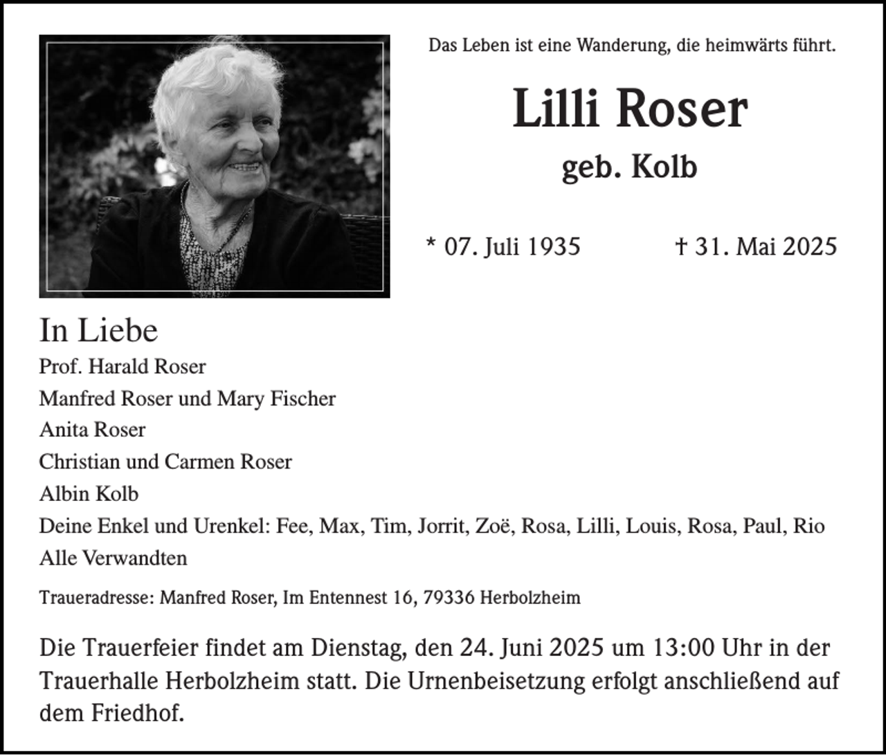 <p>Das Leben ist eine Wanderung, die heimwärts führt.</p><p>Lilli Roser<br />geb. Kolb<br />* 07. Juli 1935</p><p>† 31. Mai 2025</p><p>In Liebe<br />Prof. Harald Roser<br />Manfred Roser und Mary Fischer<br />Anita Roser<br />Christian und Carmen Roser<br />Albin Kolb<br />Deine Enkel und Urenkel: Fee, Max, Tim, Jorrit, Zoë, Rosa, Lilli, Louis, Rosa, Paul, Rio<br />Alle Verwandten<br />Traueradresse: Manfred Roser, Im Entennest 16, 79336 Herbolzheim</p><p>Die Trauerfeier findet am Dienstag, den 24. Juni 2025 um 13:00 Uhr in der<br />Trauerhalle Herbolzheim statt. Die Urnenbeisetzung erfolgt anschließend auf<br />dem Friedhof.</p>
