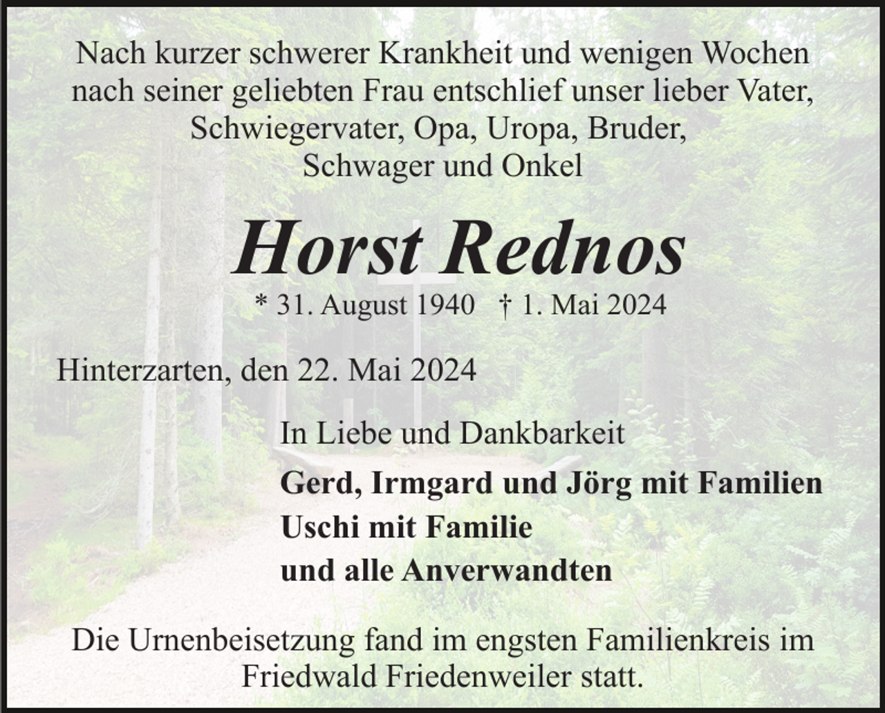 <p>Nach kurzer schwerer Krankheit und wenigen Wochen<br />nach seiner geliebten Frau entschlief unser lieber Vater,<br />Schwiegervater, Opa, Uropa, Bruder,<br />Schwager und Onkel</p><p>Horst Rednos<br />* 31. August 1940 † 1. Mai 2024</p><p>Hinterzarten, den 22. Mai 2024<br />In Liebe und Dankbarkeit<br />Gerd, Irmgard und Jörg mit Familien<br />Uschi mit Familie<br />und alle Anverwandten<br />Die Urnenbeisetzung fand im engsten Familienkreis im<br />Friedwald Friedenweiler statt.</p>