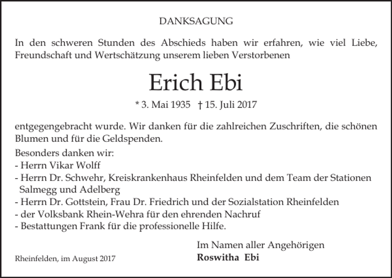 <p>DDANKSAGUNG<br />A N KS A G U N G<br />erfahren,<br />IInn den<br />d e n schweren<br />s c h w er e n Stunden<br />St u nd e n ddes<br />e s Abschieds<br />A b s c hi e d s hhaben<br />a b e n wir<br />wir erf<br />a hr e n, wie<br />w i e viel<br />vi el Liebe,<br />Li e b e,<br />Freundschaft<br />lieben<br />Fr e u n d s c h aft und<br />u n d Wertschätzung<br />W er t s c h ät z u n g unserem<br />u n s er e m li<br />eb e n Verstorbenen<br />V er st or b e n e n</p><p>Eri c h EEbi<br />bi<br />Erich</p><p>* 3.<br />3. Mai<br />M ai 1935<br />1 9 3 5 †† 15.<br />1 5. JJuli<br />uli<br />eentgegengebracht<br />nt g e g e n g e br a c ht wurde.<br />w ur d e. Wir<br />Wir ddanken<br />a n k e n ffür<br />ür di<br />e zahlreichen<br />z a hlr ei c h e n Zuschriften,<br />Z u s c hrift en, die<br />di e sschönen<br />c h ö ne n<br />die<br />Blumen<br />die<br />Bl u m e n uund<br />n d ffür<br />ür di<br />e Geldspenden.<br />G e l d s p e n d e n.<br />BBesonders<br />e s o n d er s ddanken<br />a n k e n wir:<br />wir:<br />- Herrn<br />H err n Vikar<br />Vi k ar Wolff<br />W olff<br />Stationen<br />- Herrn<br />H err n Dr.<br />Dr. Schwehr,<br />S c h w e hr, Kreiskrankenhaus<br />Kr ei s kr a n k e n h a u s Rheinfelden<br />R h ei n f el d e n und<br />u n d dem<br />d e m Team<br />T e a m der<br />d er St<br />ati o n e n<br />Salmegg<br />S al m e g g und<br />u n d Adelberg<br />A d el b erg<br />H err n Dr.<br />Dr. Gottstein,<br />G ott st ei n, Frau<br />Fr a u Dr.<br />Dr. Friedrich<br />Fri e dri c h und<br />u n d der<br />d er Sozialstation<br />S o zi al st ati o n Rheinfelden<br />R h ei nf e l d e n<br />- Herrn<br />- der<br />fürd den<br />d er Volksbank<br />V ol k s b a n k Rhein-Wehra<br />R h ei n-W e hr a f ür<br />e n e ehrenden<br />hr e n d e n Nachruf<br />N a c hr uf<br />- Bestattungen<br />B e st att u n g e n Frank<br />Fr a n k ffür<br />ür die<br />di e professionelle<br />pr of e s si o n ell e Hilfe.<br />Hil f e.<br />RRheinfelden,<br />h ei nf el d e n, i im<br />m August<br />A u g u s t</p><p>I m Namen<br />Im<br />N a m e n aller<br />all er Angehörigen<br />A n g e höri g e n<br />RRoswitha<br />o s wit h a EEbi<br />bi</p>