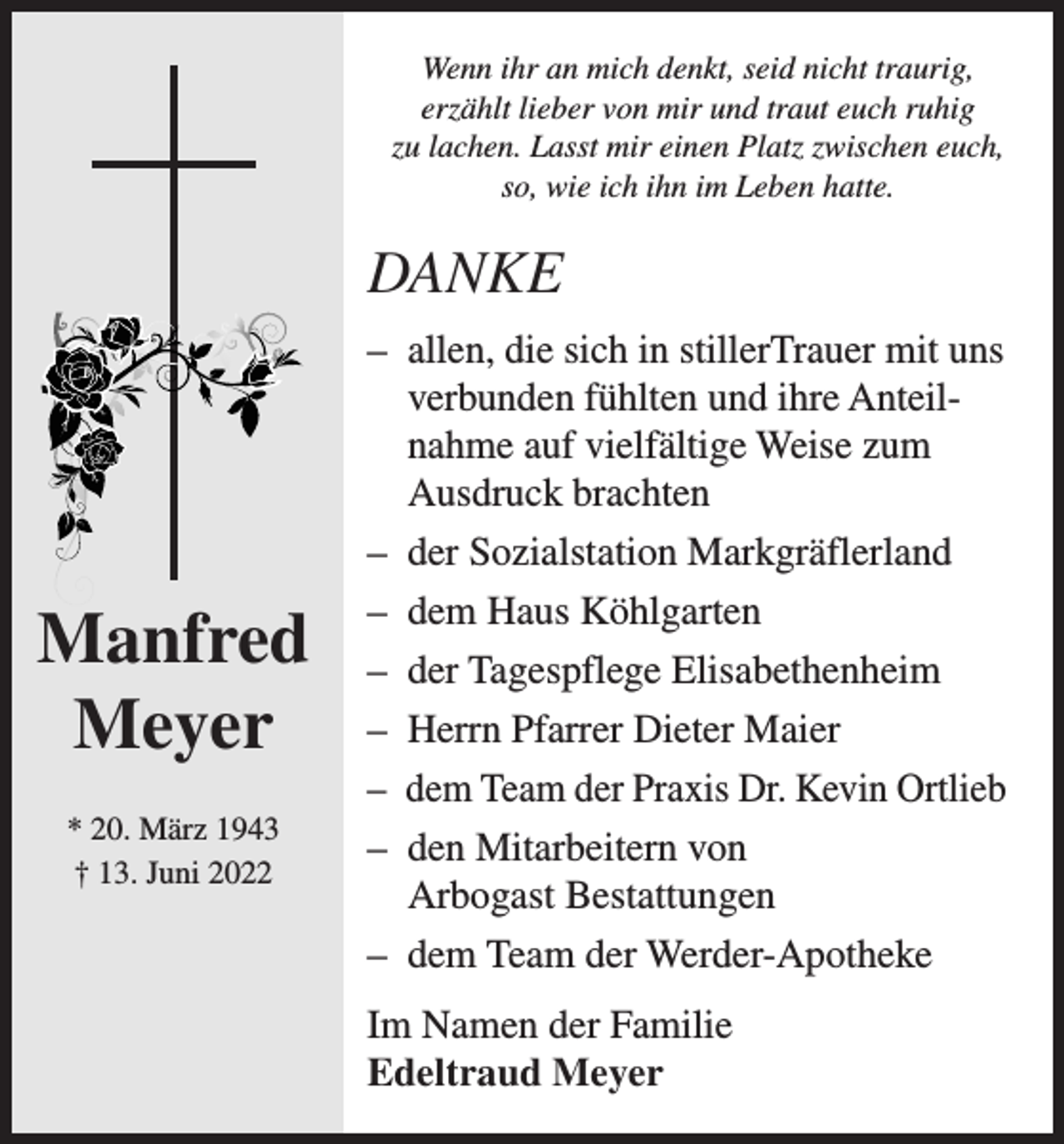 <p>Wenn ihr an mich denkt, seid nicht traurig,<br />erzählt lieber von mir und traut euch ruhig<br />zu lachen. Lasst mir einen Platz zwischen euch,<br />so, wie ich ihn im Leben hatte.</p><p>DANKE</p><p>Manfred<br />Meyer<br />* 20. März 1943<br />† 13. Juni 2022</p><p>–<br />allen, die sich in stillerTrauer mit uns<br />verbunden fühlten und ihre Anteilnahme auf vielfältige Weise zum<br />Ausdruck brachten<br />– der Sozialstation Markgräflerland<br />– dem Haus Köhlgarten<br />– der Tagespflege Elisabethenheim<br />– Herrn Pfarrer Dieter Maier<br />– dem Team der Praxis Dr. Kevin Ortlieb<br />– den Mitarbeitern von<br />Arbogast Bestattungen<br />– dem Team der Werder-Apotheke<br />Im Namen der Familie<br />Edeltraud Meyer</p>