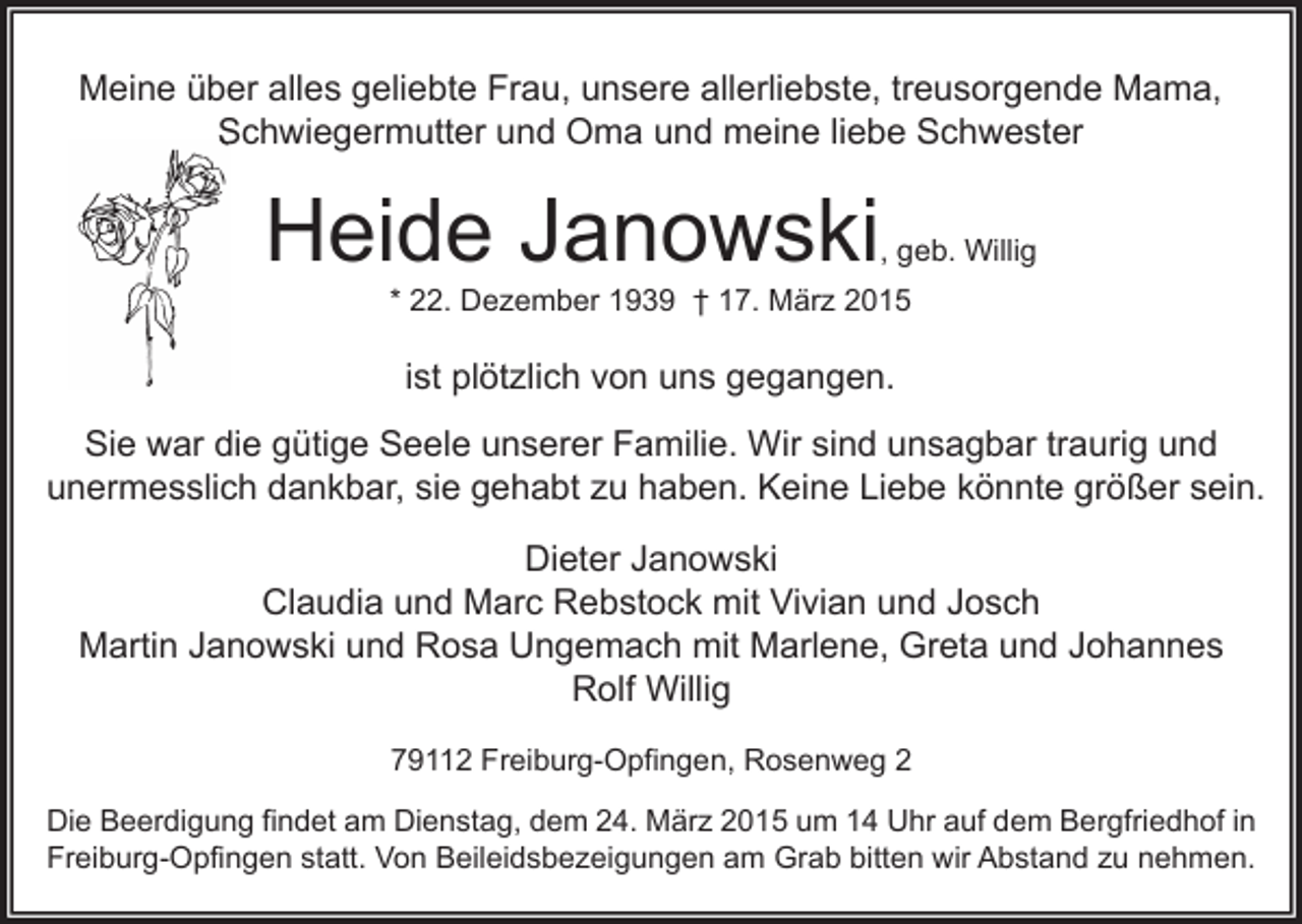 <p>Meine über alles geliebte Frau, unsere allerliebste, treusorgende Mama,<br />Schwiegermutter und Oma und meine liebe Schwester</p><p>Heide Janowski</p><p>, geb. Willig</p><p>* 22. Dezember 1939 † 17. März 2015</p><p>ist plötzlich von uns gegangen.<br />Sie war die gütige Seele unserer Familie. Wir sind unsagbar traurig und<br />unermesslich dankbar, sie gehabt zu haben. Keine Liebe könnte größer sein.<br />Dieter Janowski<br />Claudia und Marc Rebstock mit Vivian und Josch<br />Martin Janowski und Rosa Ungemach mit Marlene, Greta und Johannes<br />Rolf Willig<br />79112 Freiburg-Opfingen, Rosenweg 2<br />Die Beerdigung findet am Dienstag, dem 24. März 2015 um 14 Uhr auf dem Bergfriedhof in<br />Freiburg-Opfingen statt. Von Beileidsbezeigungen am Grab bitten wir Abstand zu nehmen.</p>